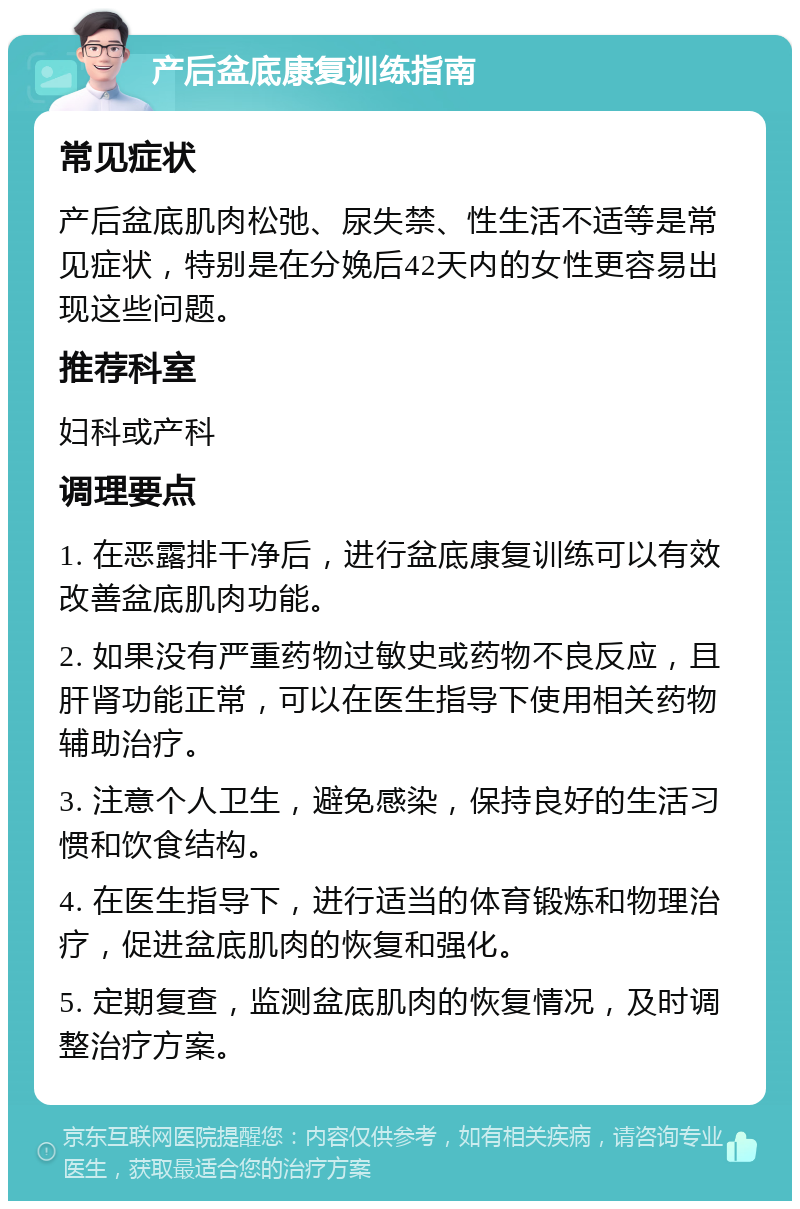 产后盆底康复训练指南 常见症状 产后盆底肌肉松弛、尿失禁、性生活不适等是常见症状，特别是在分娩后42天内的女性更容易出现这些问题。 推荐科室 妇科或产科 调理要点 1. 在恶露排干净后，进行盆底康复训练可以有效改善盆底肌肉功能。 2. 如果没有严重药物过敏史或药物不良反应，且肝肾功能正常，可以在医生指导下使用相关药物辅助治疗。 3. 注意个人卫生，避免感染，保持良好的生活习惯和饮食结构。 4. 在医生指导下，进行适当的体育锻炼和物理治疗，促进盆底肌肉的恢复和强化。 5. 定期复查，监测盆底肌肉的恢复情况，及时调整治疗方案。