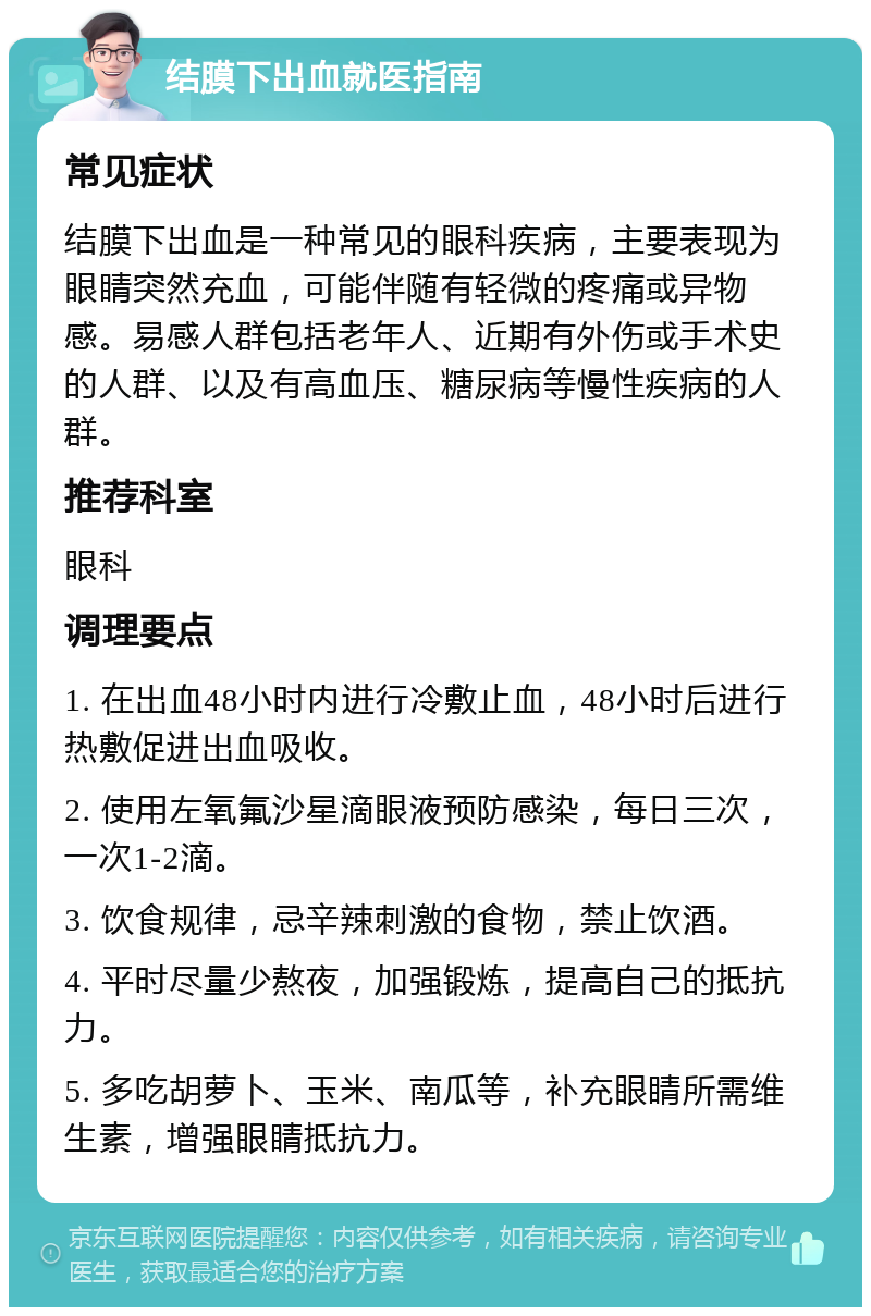 结膜下出血就医指南 常见症状 结膜下出血是一种常见的眼科疾病，主要表现为眼睛突然充血，可能伴随有轻微的疼痛或异物感。易感人群包括老年人、近期有外伤或手术史的人群、以及有高血压、糖尿病等慢性疾病的人群。 推荐科室 眼科 调理要点 1. 在出血48小时内进行冷敷止血，48小时后进行热敷促进出血吸收。 2. 使用左氧氟沙星滴眼液预防感染，每日三次，一次1-2滴。 3. 饮食规律，忌辛辣刺激的食物，禁止饮酒。 4. 平时尽量少熬夜，加强锻炼，提高自己的抵抗力。 5. 多吃胡萝卜、玉米、南瓜等，补充眼睛所需维生素，增强眼睛抵抗力。