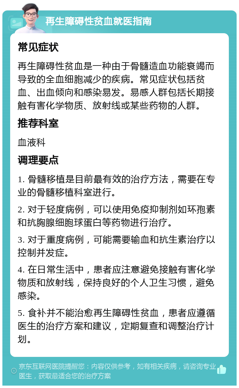 再生障碍性贫血就医指南 常见症状 再生障碍性贫血是一种由于骨髓造血功能衰竭而导致的全血细胞减少的疾病。常见症状包括贫血、出血倾向和感染易发。易感人群包括长期接触有害化学物质、放射线或某些药物的人群。 推荐科室 血液科 调理要点 1. 骨髓移植是目前最有效的治疗方法，需要在专业的骨髓移植科室进行。 2. 对于轻度病例，可以使用免疫抑制剂如环孢素和抗胸腺细胞球蛋白等药物进行治疗。 3. 对于重度病例，可能需要输血和抗生素治疗以控制并发症。 4. 在日常生活中，患者应注意避免接触有害化学物质和放射线，保持良好的个人卫生习惯，避免感染。 5. 食补并不能治愈再生障碍性贫血，患者应遵循医生的治疗方案和建议，定期复查和调整治疗计划。