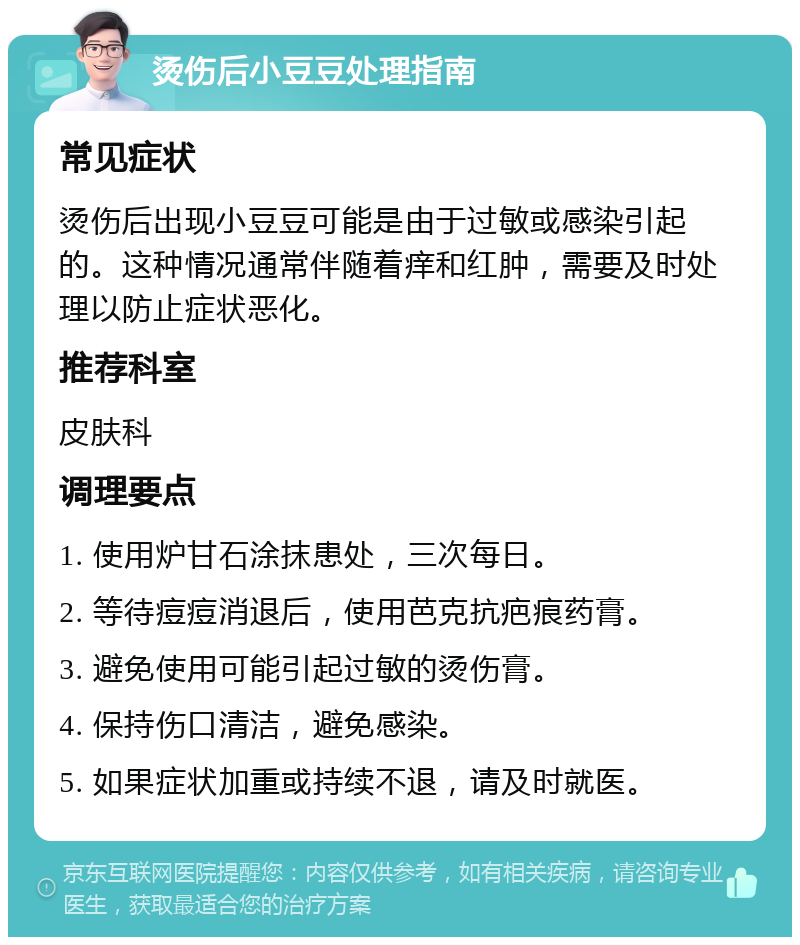 烫伤后小豆豆处理指南 常见症状 烫伤后出现小豆豆可能是由于过敏或感染引起的。这种情况通常伴随着痒和红肿，需要及时处理以防止症状恶化。 推荐科室 皮肤科 调理要点 1. 使用炉甘石涂抹患处，三次每日。 2. 等待痘痘消退后，使用芭克抗疤痕药膏。 3. 避免使用可能引起过敏的烫伤膏。 4. 保持伤口清洁，避免感染。 5. 如果症状加重或持续不退，请及时就医。