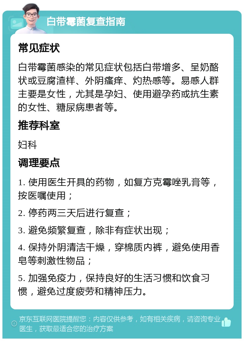 白带霉菌复查指南 常见症状 白带霉菌感染的常见症状包括白带增多、呈奶酪状或豆腐渣样、外阴瘙痒、灼热感等。易感人群主要是女性，尤其是孕妇、使用避孕药或抗生素的女性、糖尿病患者等。 推荐科室 妇科 调理要点 1. 使用医生开具的药物，如复方克霉唑乳膏等，按医嘱使用； 2. 停药两三天后进行复查； 3. 避免频繁复查，除非有症状出现； 4. 保持外阴清洁干燥，穿棉质内裤，避免使用香皂等刺激性物品； 5. 加强免疫力，保持良好的生活习惯和饮食习惯，避免过度疲劳和精神压力。