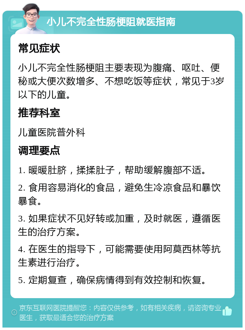 小儿不完全性肠梗阻就医指南 常见症状 小儿不完全性肠梗阻主要表现为腹痛、呕吐、便秘或大便次数增多、不想吃饭等症状，常见于3岁以下的儿童。 推荐科室 儿童医院普外科 调理要点 1. 暖暖肚脐，揉揉肚子，帮助缓解腹部不适。 2. 食用容易消化的食品，避免生冷凉食品和暴饮暴食。 3. 如果症状不见好转或加重，及时就医，遵循医生的治疗方案。 4. 在医生的指导下，可能需要使用阿莫西林等抗生素进行治疗。 5. 定期复查，确保病情得到有效控制和恢复。