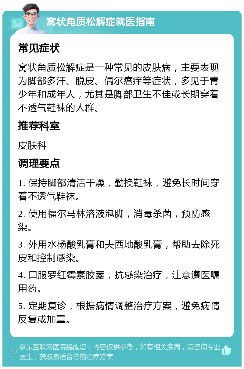 窝状角质松解症就医指南 常见症状 窝状角质松解症是一种常见的皮肤病，主要表现为脚部多汗、脱皮、偶尔瘙痒等症状，多见于青少年和成年人，尤其是脚部卫生不佳或长期穿着不透气鞋袜的人群。 推荐科室 皮肤科 调理要点 1. 保持脚部清洁干燥，勤换鞋袜，避免长时间穿着不透气鞋袜。 2. 使用福尔马林溶液泡脚，消毒杀菌，预防感染。 3. 外用水杨酸乳膏和夫西地酸乳膏，帮助去除死皮和控制感染。 4. 口服罗红霉素胶囊，抗感染治疗，注意遵医嘱用药。 5. 定期复诊，根据病情调整治疗方案，避免病情反复或加重。