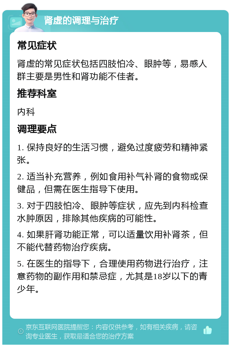 肾虚的调理与治疗 常见症状 肾虚的常见症状包括四肢怕冷、眼肿等，易感人群主要是男性和肾功能不佳者。 推荐科室 内科 调理要点 1. 保持良好的生活习惯，避免过度疲劳和精神紧张。 2. 适当补充营养，例如食用补气补肾的食物或保健品，但需在医生指导下使用。 3. 对于四肢怕冷、眼肿等症状，应先到内科检查水肿原因，排除其他疾病的可能性。 4. 如果肝肾功能正常，可以适量饮用补肾茶，但不能代替药物治疗疾病。 5. 在医生的指导下，合理使用药物进行治疗，注意药物的副作用和禁忌症，尤其是18岁以下的青少年。