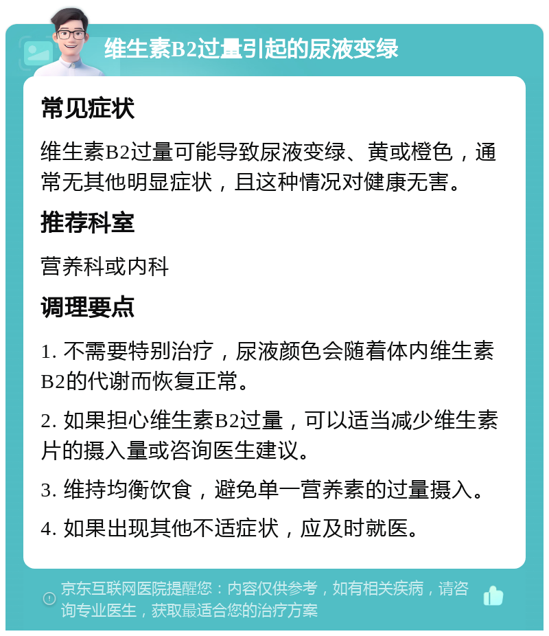 维生素B2过量引起的尿液变绿 常见症状 维生素B2过量可能导致尿液变绿、黄或橙色，通常无其他明显症状，且这种情况对健康无害。 推荐科室 营养科或内科 调理要点 1. 不需要特别治疗，尿液颜色会随着体内维生素B2的代谢而恢复正常。 2. 如果担心维生素B2过量，可以适当减少维生素片的摄入量或咨询医生建议。 3. 维持均衡饮食，避免单一营养素的过量摄入。 4. 如果出现其他不适症状，应及时就医。