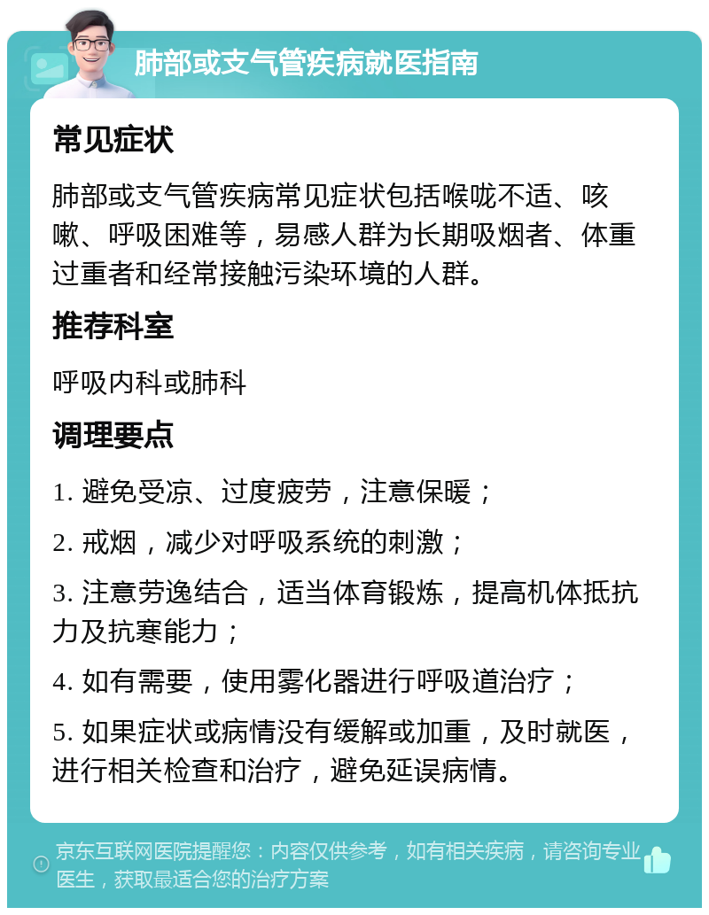 肺部或支气管疾病就医指南 常见症状 肺部或支气管疾病常见症状包括喉咙不适、咳嗽、呼吸困难等，易感人群为长期吸烟者、体重过重者和经常接触污染环境的人群。 推荐科室 呼吸内科或肺科 调理要点 1. 避免受凉、过度疲劳，注意保暖； 2. 戒烟，减少对呼吸系统的刺激； 3. 注意劳逸结合，适当体育锻炼，提高机体抵抗力及抗寒能力； 4. 如有需要，使用雾化器进行呼吸道治疗； 5. 如果症状或病情没有缓解或加重，及时就医，进行相关检查和治疗，避免延误病情。