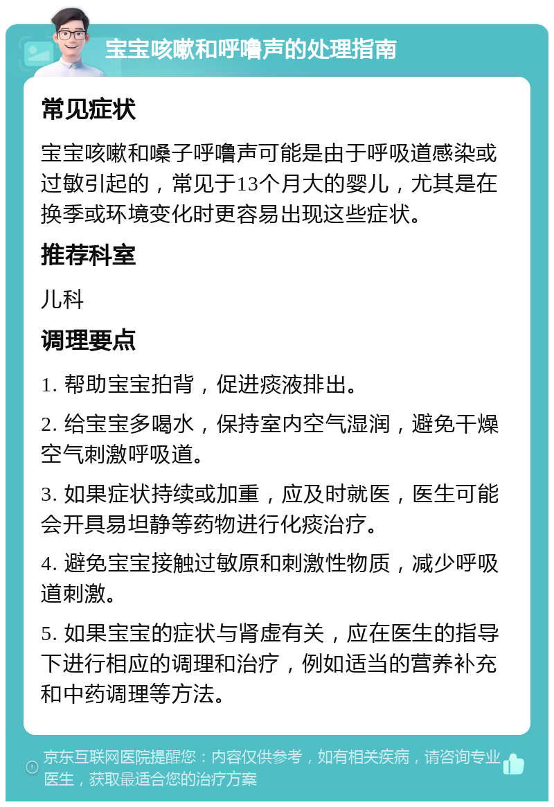 宝宝咳嗽和呼噜声的处理指南 常见症状 宝宝咳嗽和嗓子呼噜声可能是由于呼吸道感染或过敏引起的，常见于13个月大的婴儿，尤其是在换季或环境变化时更容易出现这些症状。 推荐科室 儿科 调理要点 1. 帮助宝宝拍背，促进痰液排出。 2. 给宝宝多喝水，保持室内空气湿润，避免干燥空气刺激呼吸道。 3. 如果症状持续或加重，应及时就医，医生可能会开具易坦静等药物进行化痰治疗。 4. 避免宝宝接触过敏原和刺激性物质，减少呼吸道刺激。 5. 如果宝宝的症状与肾虚有关，应在医生的指导下进行相应的调理和治疗，例如适当的营养补充和中药调理等方法。