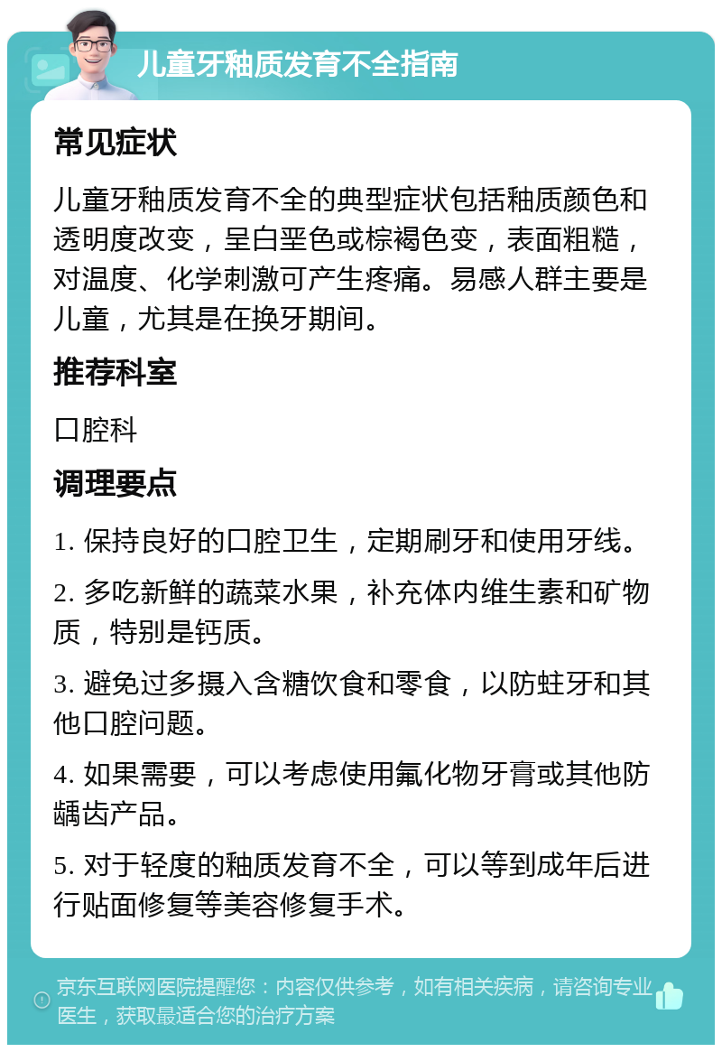 儿童牙釉质发育不全指南 常见症状 儿童牙釉质发育不全的典型症状包括釉质颜色和透明度改变，呈白垩色或棕褐色变，表面粗糙，对温度、化学刺激可产生疼痛。易感人群主要是儿童，尤其是在换牙期间。 推荐科室 口腔科 调理要点 1. 保持良好的口腔卫生，定期刷牙和使用牙线。 2. 多吃新鲜的蔬菜水果，补充体内维生素和矿物质，特别是钙质。 3. 避免过多摄入含糖饮食和零食，以防蛀牙和其他口腔问题。 4. 如果需要，可以考虑使用氟化物牙膏或其他防龋齿产品。 5. 对于轻度的釉质发育不全，可以等到成年后进行贴面修复等美容修复手术。