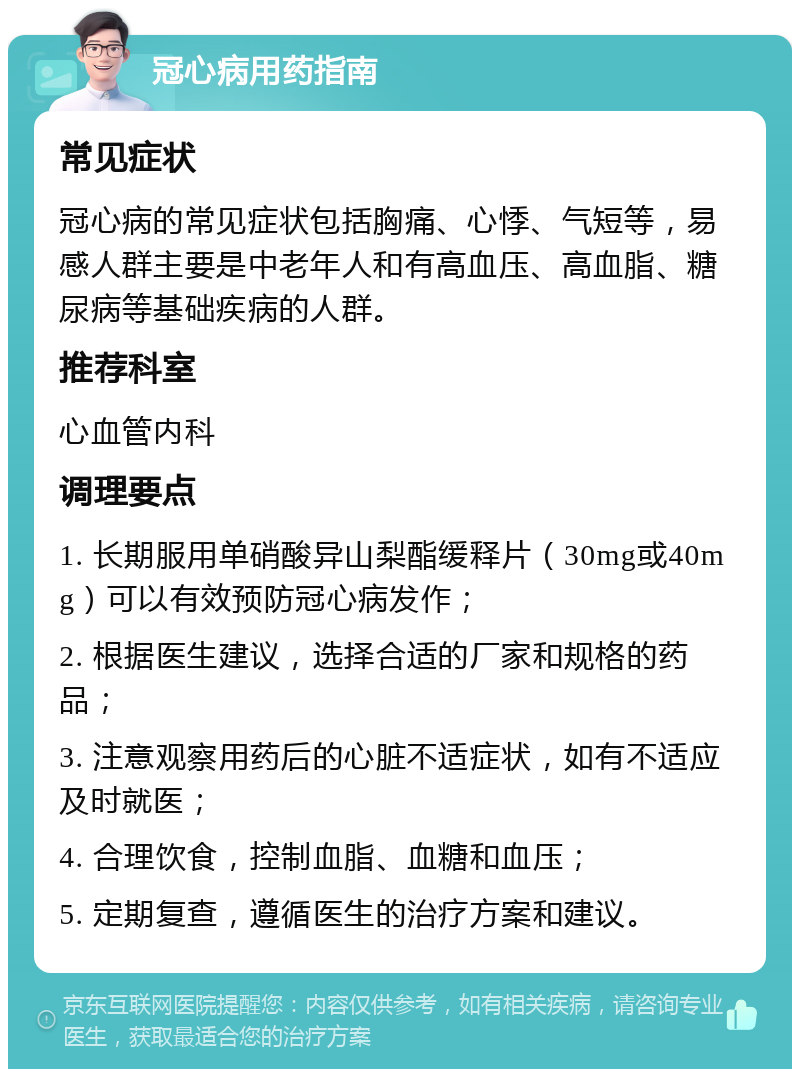 冠心病用药指南 常见症状 冠心病的常见症状包括胸痛、心悸、气短等，易感人群主要是中老年人和有高血压、高血脂、糖尿病等基础疾病的人群。 推荐科室 心血管内科 调理要点 1. 长期服用单硝酸异山梨酯缓释片（30mg或40mg）可以有效预防冠心病发作； 2. 根据医生建议，选择合适的厂家和规格的药品； 3. 注意观察用药后的心脏不适症状，如有不适应及时就医； 4. 合理饮食，控制血脂、血糖和血压； 5. 定期复查，遵循医生的治疗方案和建议。