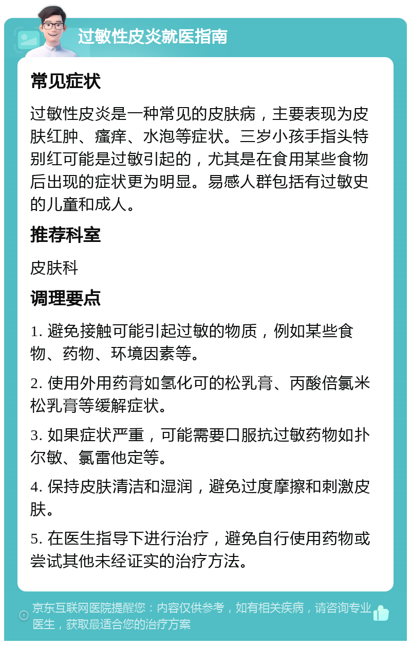 过敏性皮炎就医指南 常见症状 过敏性皮炎是一种常见的皮肤病，主要表现为皮肤红肿、瘙痒、水泡等症状。三岁小孩手指头特别红可能是过敏引起的，尤其是在食用某些食物后出现的症状更为明显。易感人群包括有过敏史的儿童和成人。 推荐科室 皮肤科 调理要点 1. 避免接触可能引起过敏的物质，例如某些食物、药物、环境因素等。 2. 使用外用药膏如氢化可的松乳膏、丙酸倍氯米松乳膏等缓解症状。 3. 如果症状严重，可能需要口服抗过敏药物如扑尔敏、氯雷他定等。 4. 保持皮肤清洁和湿润，避免过度摩擦和刺激皮肤。 5. 在医生指导下进行治疗，避免自行使用药物或尝试其他未经证实的治疗方法。