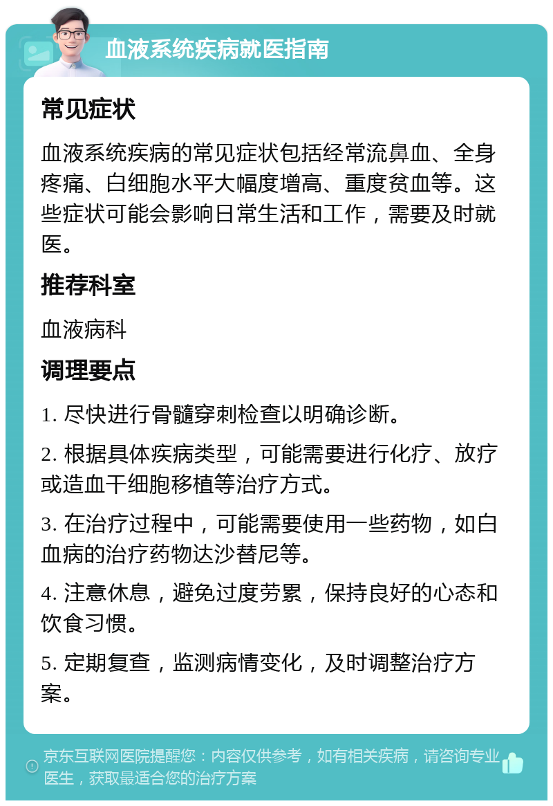 血液系统疾病就医指南 常见症状 血液系统疾病的常见症状包括经常流鼻血、全身疼痛、白细胞水平大幅度增高、重度贫血等。这些症状可能会影响日常生活和工作，需要及时就医。 推荐科室 血液病科 调理要点 1. 尽快进行骨髓穿刺检查以明确诊断。 2. 根据具体疾病类型，可能需要进行化疗、放疗或造血干细胞移植等治疗方式。 3. 在治疗过程中，可能需要使用一些药物，如白血病的治疗药物达沙替尼等。 4. 注意休息，避免过度劳累，保持良好的心态和饮食习惯。 5. 定期复查，监测病情变化，及时调整治疗方案。