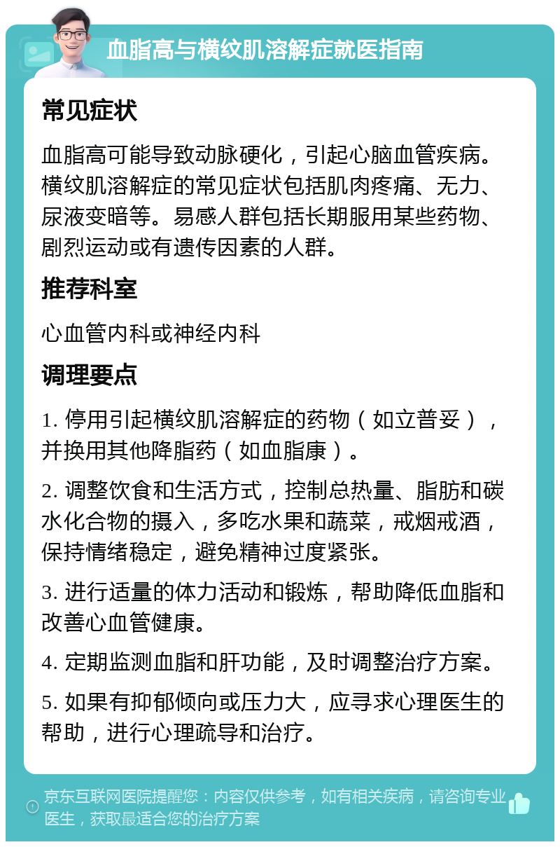 血脂高与横纹肌溶解症就医指南 常见症状 血脂高可能导致动脉硬化，引起心脑血管疾病。横纹肌溶解症的常见症状包括肌肉疼痛、无力、尿液变暗等。易感人群包括长期服用某些药物、剧烈运动或有遗传因素的人群。 推荐科室 心血管内科或神经内科 调理要点 1. 停用引起横纹肌溶解症的药物（如立普妥），并换用其他降脂药（如血脂康）。 2. 调整饮食和生活方式，控制总热量、脂肪和碳水化合物的摄入，多吃水果和蔬菜，戒烟戒酒，保持情绪稳定，避免精神过度紧张。 3. 进行适量的体力活动和锻炼，帮助降低血脂和改善心血管健康。 4. 定期监测血脂和肝功能，及时调整治疗方案。 5. 如果有抑郁倾向或压力大，应寻求心理医生的帮助，进行心理疏导和治疗。