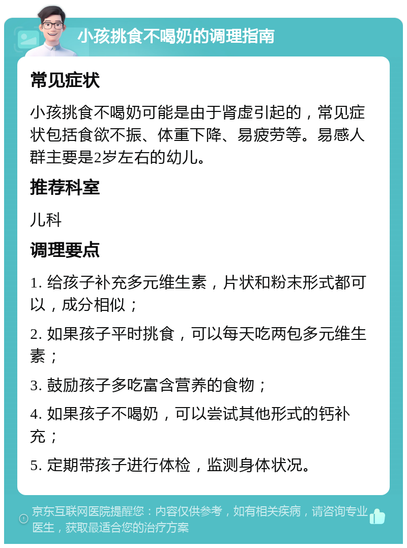 小孩挑食不喝奶的调理指南 常见症状 小孩挑食不喝奶可能是由于肾虚引起的，常见症状包括食欲不振、体重下降、易疲劳等。易感人群主要是2岁左右的幼儿。 推荐科室 儿科 调理要点 1. 给孩子补充多元维生素，片状和粉末形式都可以，成分相似； 2. 如果孩子平时挑食，可以每天吃两包多元维生素； 3. 鼓励孩子多吃富含营养的食物； 4. 如果孩子不喝奶，可以尝试其他形式的钙补充； 5. 定期带孩子进行体检，监测身体状况。