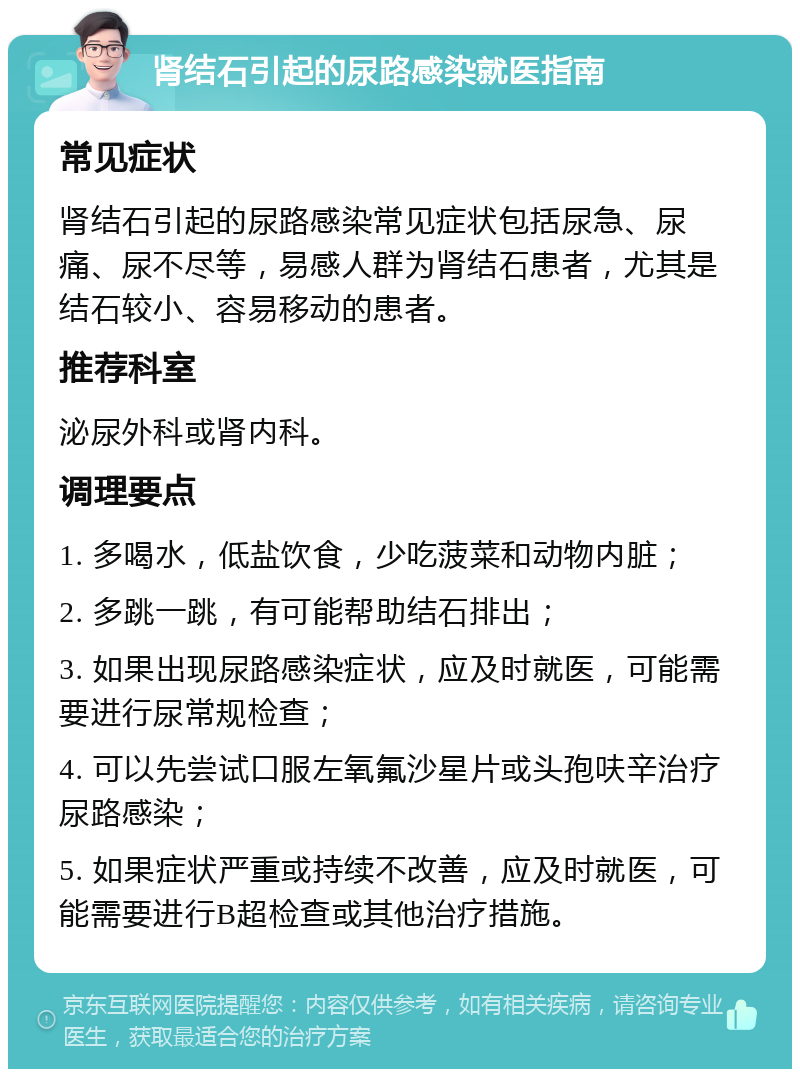 肾结石引起的尿路感染就医指南 常见症状 肾结石引起的尿路感染常见症状包括尿急、尿痛、尿不尽等，易感人群为肾结石患者，尤其是结石较小、容易移动的患者。 推荐科室 泌尿外科或肾内科。 调理要点 1. 多喝水，低盐饮食，少吃菠菜和动物内脏； 2. 多跳一跳，有可能帮助结石排出； 3. 如果出现尿路感染症状，应及时就医，可能需要进行尿常规检查； 4. 可以先尝试口服左氧氟沙星片或头孢呋辛治疗尿路感染； 5. 如果症状严重或持续不改善，应及时就医，可能需要进行B超检查或其他治疗措施。