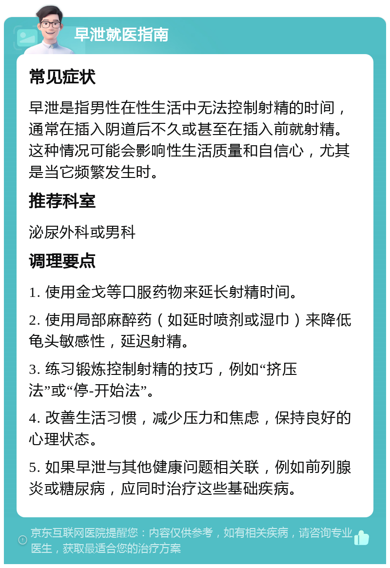 早泄就医指南 常见症状 早泄是指男性在性生活中无法控制射精的时间，通常在插入阴道后不久或甚至在插入前就射精。这种情况可能会影响性生活质量和自信心，尤其是当它频繁发生时。 推荐科室 泌尿外科或男科 调理要点 1. 使用金戈等口服药物来延长射精时间。 2. 使用局部麻醉药（如延时喷剂或湿巾）来降低龟头敏感性，延迟射精。 3. 练习锻炼控制射精的技巧，例如“挤压法”或“停-开始法”。 4. 改善生活习惯，减少压力和焦虑，保持良好的心理状态。 5. 如果早泄与其他健康问题相关联，例如前列腺炎或糖尿病，应同时治疗这些基础疾病。