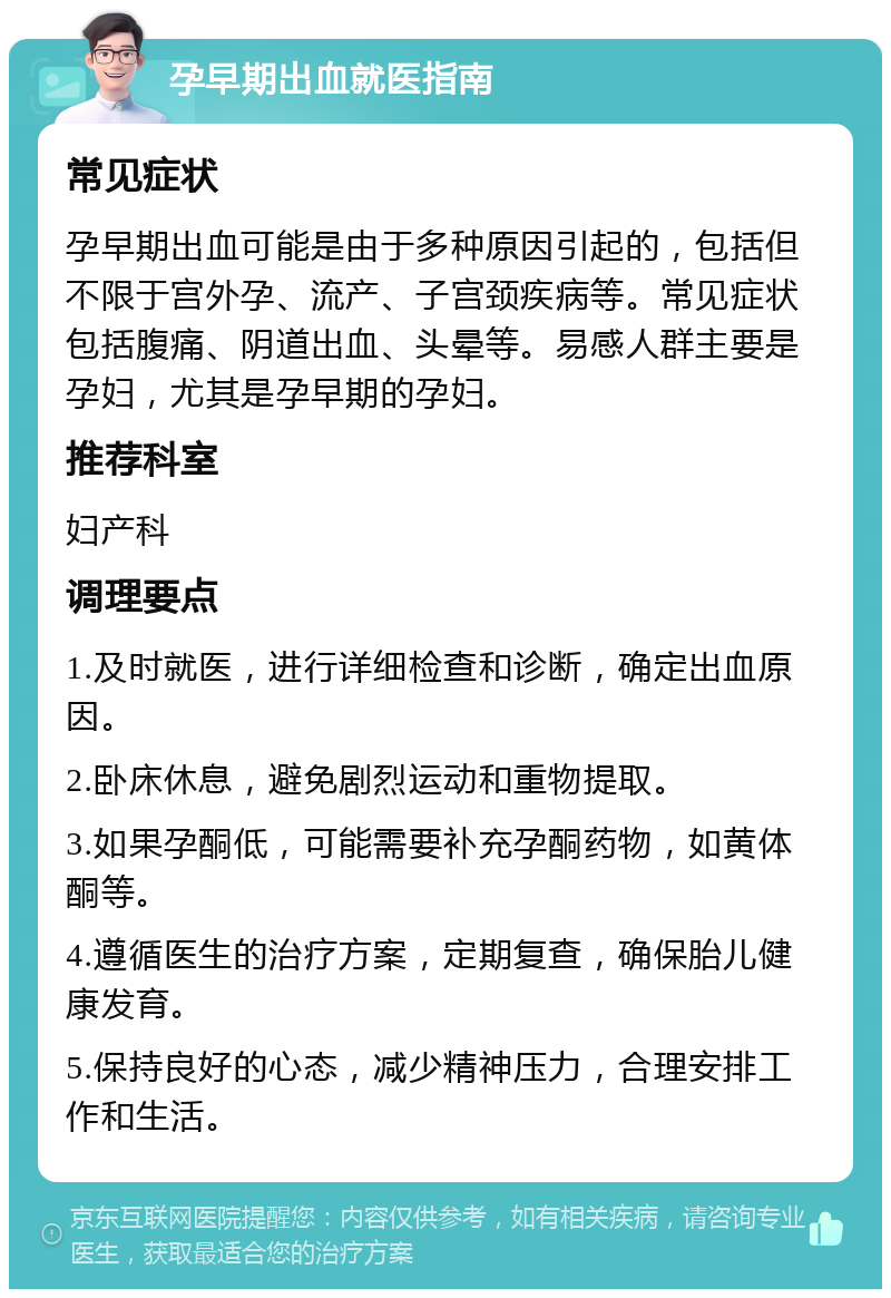 孕早期出血就医指南 常见症状 孕早期出血可能是由于多种原因引起的，包括但不限于宫外孕、流产、子宫颈疾病等。常见症状包括腹痛、阴道出血、头晕等。易感人群主要是孕妇，尤其是孕早期的孕妇。 推荐科室 妇产科 调理要点 1.及时就医，进行详细检查和诊断，确定出血原因。 2.卧床休息，避免剧烈运动和重物提取。 3.如果孕酮低，可能需要补充孕酮药物，如黄体酮等。 4.遵循医生的治疗方案，定期复查，确保胎儿健康发育。 5.保持良好的心态，减少精神压力，合理安排工作和生活。