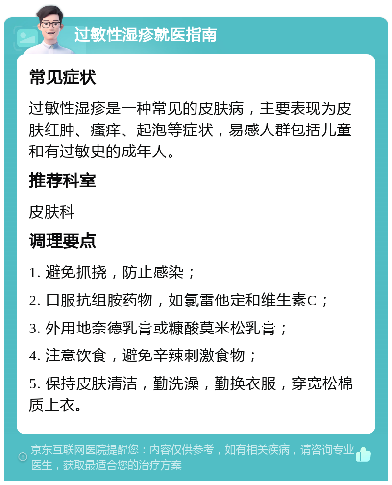 过敏性湿疹就医指南 常见症状 过敏性湿疹是一种常见的皮肤病，主要表现为皮肤红肿、瘙痒、起泡等症状，易感人群包括儿童和有过敏史的成年人。 推荐科室 皮肤科 调理要点 1. 避免抓挠，防止感染； 2. 口服抗组胺药物，如氯雷他定和维生素C； 3. 外用地奈德乳膏或糠酸莫米松乳膏； 4. 注意饮食，避免辛辣刺激食物； 5. 保持皮肤清洁，勤洗澡，勤换衣服，穿宽松棉质上衣。