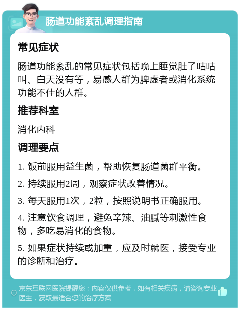 肠道功能紊乱调理指南 常见症状 肠道功能紊乱的常见症状包括晚上睡觉肚子咕咕叫、白天没有等，易感人群为脾虚者或消化系统功能不佳的人群。 推荐科室 消化内科 调理要点 1. 饭前服用益生菌，帮助恢复肠道菌群平衡。 2. 持续服用2周，观察症状改善情况。 3. 每天服用1次，2粒，按照说明书正确服用。 4. 注意饮食调理，避免辛辣、油腻等刺激性食物，多吃易消化的食物。 5. 如果症状持续或加重，应及时就医，接受专业的诊断和治疗。