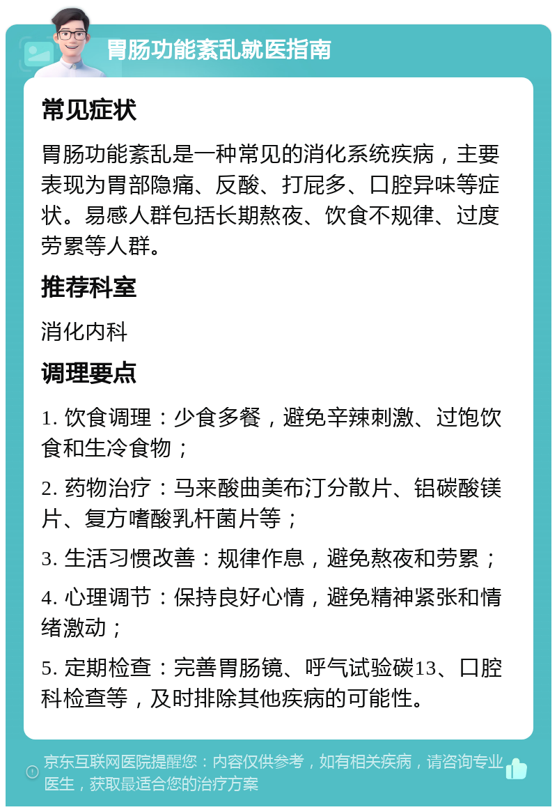 胃肠功能紊乱就医指南 常见症状 胃肠功能紊乱是一种常见的消化系统疾病，主要表现为胃部隐痛、反酸、打屁多、口腔异味等症状。易感人群包括长期熬夜、饮食不规律、过度劳累等人群。 推荐科室 消化内科 调理要点 1. 饮食调理：少食多餐，避免辛辣刺激、过饱饮食和生冷食物； 2. 药物治疗：马来酸曲美布汀分散片、铝碳酸镁片、复方嗜酸乳杆菌片等； 3. 生活习惯改善：规律作息，避免熬夜和劳累； 4. 心理调节：保持良好心情，避免精神紧张和情绪激动； 5. 定期检查：完善胃肠镜、呼气试验碳13、口腔科检查等，及时排除其他疾病的可能性。