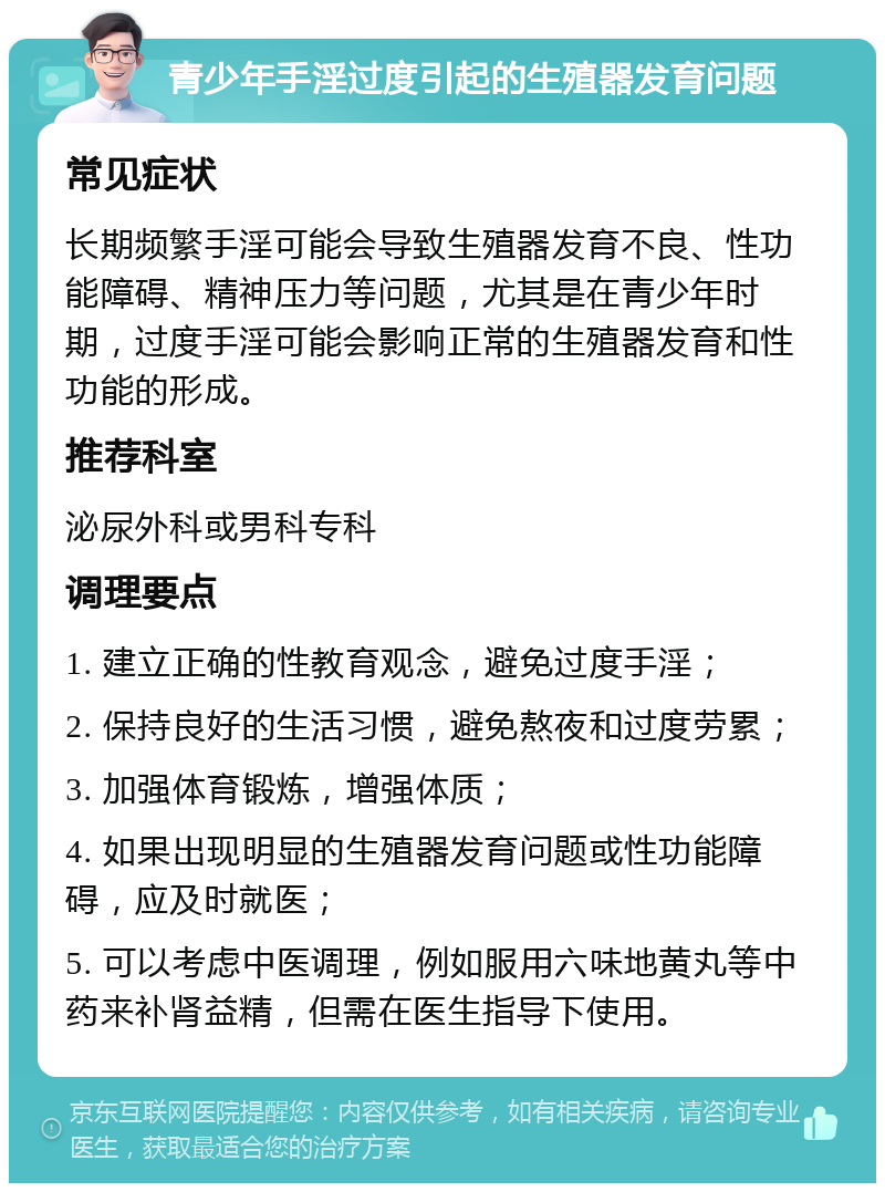 青少年手淫过度引起的生殖器发育问题 常见症状 长期频繁手淫可能会导致生殖器发育不良、性功能障碍、精神压力等问题，尤其是在青少年时期，过度手淫可能会影响正常的生殖器发育和性功能的形成。 推荐科室 泌尿外科或男科专科 调理要点 1. 建立正确的性教育观念，避免过度手淫； 2. 保持良好的生活习惯，避免熬夜和过度劳累； 3. 加强体育锻炼，增强体质； 4. 如果出现明显的生殖器发育问题或性功能障碍，应及时就医； 5. 可以考虑中医调理，例如服用六味地黄丸等中药来补肾益精，但需在医生指导下使用。