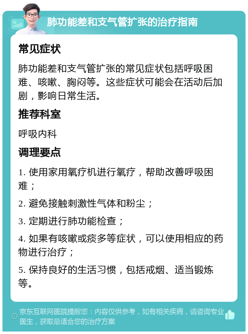 肺功能差和支气管扩张的治疗指南 常见症状 肺功能差和支气管扩张的常见症状包括呼吸困难、咳嗽、胸闷等。这些症状可能会在活动后加剧，影响日常生活。 推荐科室 呼吸内科 调理要点 1. 使用家用氧疗机进行氧疗，帮助改善呼吸困难； 2. 避免接触刺激性气体和粉尘； 3. 定期进行肺功能检查； 4. 如果有咳嗽或痰多等症状，可以使用相应的药物进行治疗； 5. 保持良好的生活习惯，包括戒烟、适当锻炼等。