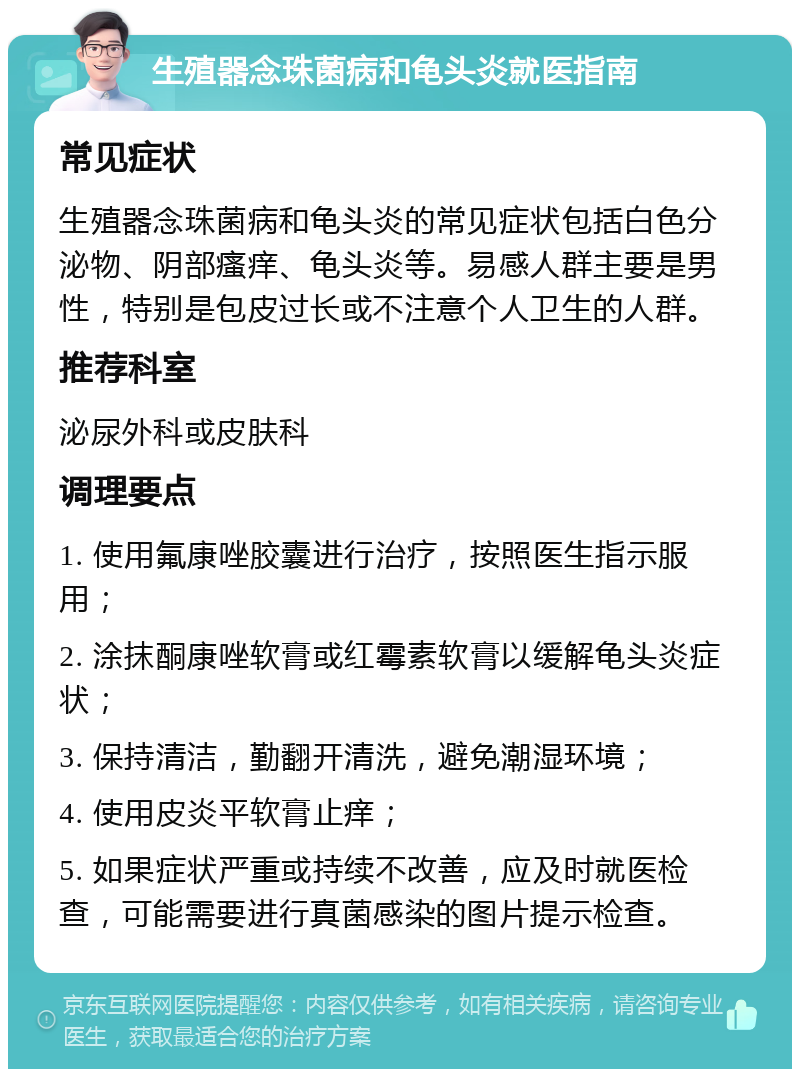 生殖器念珠菌病和龟头炎就医指南 常见症状 生殖器念珠菌病和龟头炎的常见症状包括白色分泌物、阴部瘙痒、龟头炎等。易感人群主要是男性，特别是包皮过长或不注意个人卫生的人群。 推荐科室 泌尿外科或皮肤科 调理要点 1. 使用氟康唑胶囊进行治疗，按照医生指示服用； 2. 涂抹酮康唑软膏或红霉素软膏以缓解龟头炎症状； 3. 保持清洁，勤翻开清洗，避免潮湿环境； 4. 使用皮炎平软膏止痒； 5. 如果症状严重或持续不改善，应及时就医检查，可能需要进行真菌感染的图片提示检查。