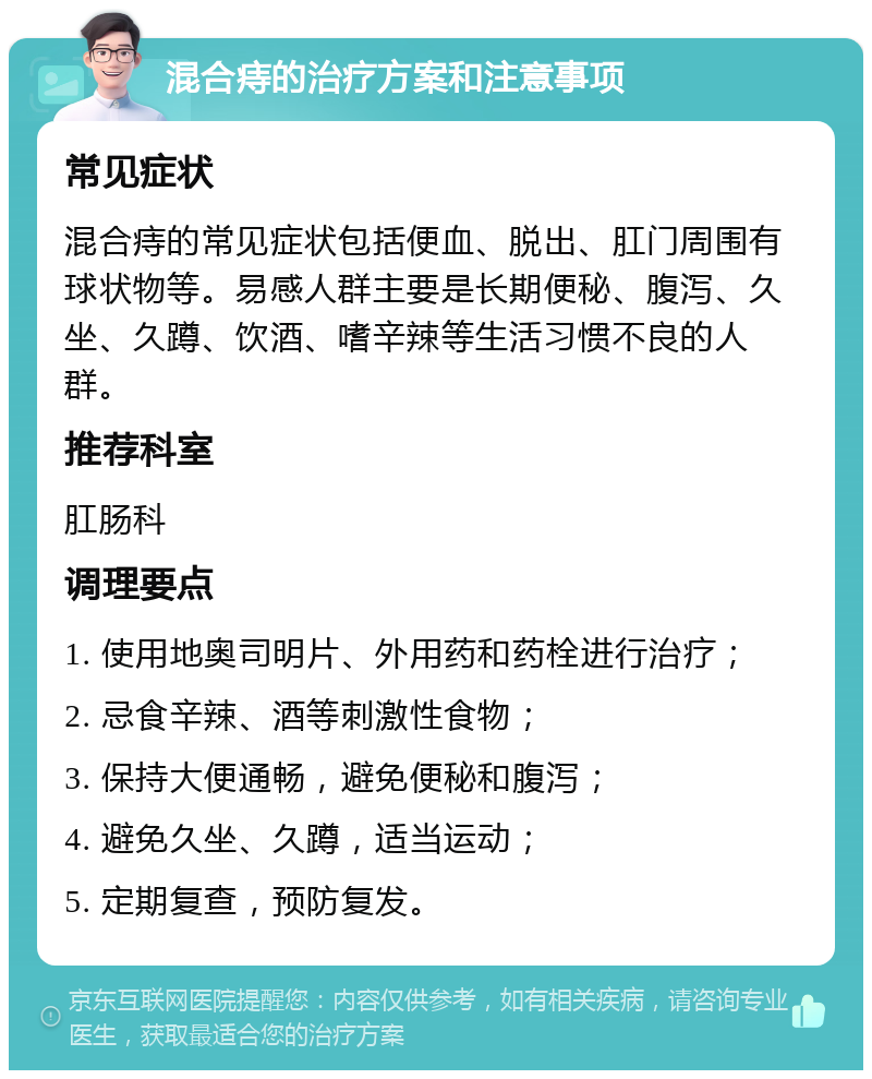 混合痔的治疗方案和注意事项 常见症状 混合痔的常见症状包括便血、脱出、肛门周围有球状物等。易感人群主要是长期便秘、腹泻、久坐、久蹲、饮酒、嗜辛辣等生活习惯不良的人群。 推荐科室 肛肠科 调理要点 1. 使用地奥司明片、外用药和药栓进行治疗； 2. 忌食辛辣、酒等刺激性食物； 3. 保持大便通畅，避免便秘和腹泻； 4. 避免久坐、久蹲，适当运动； 5. 定期复查，预防复发。