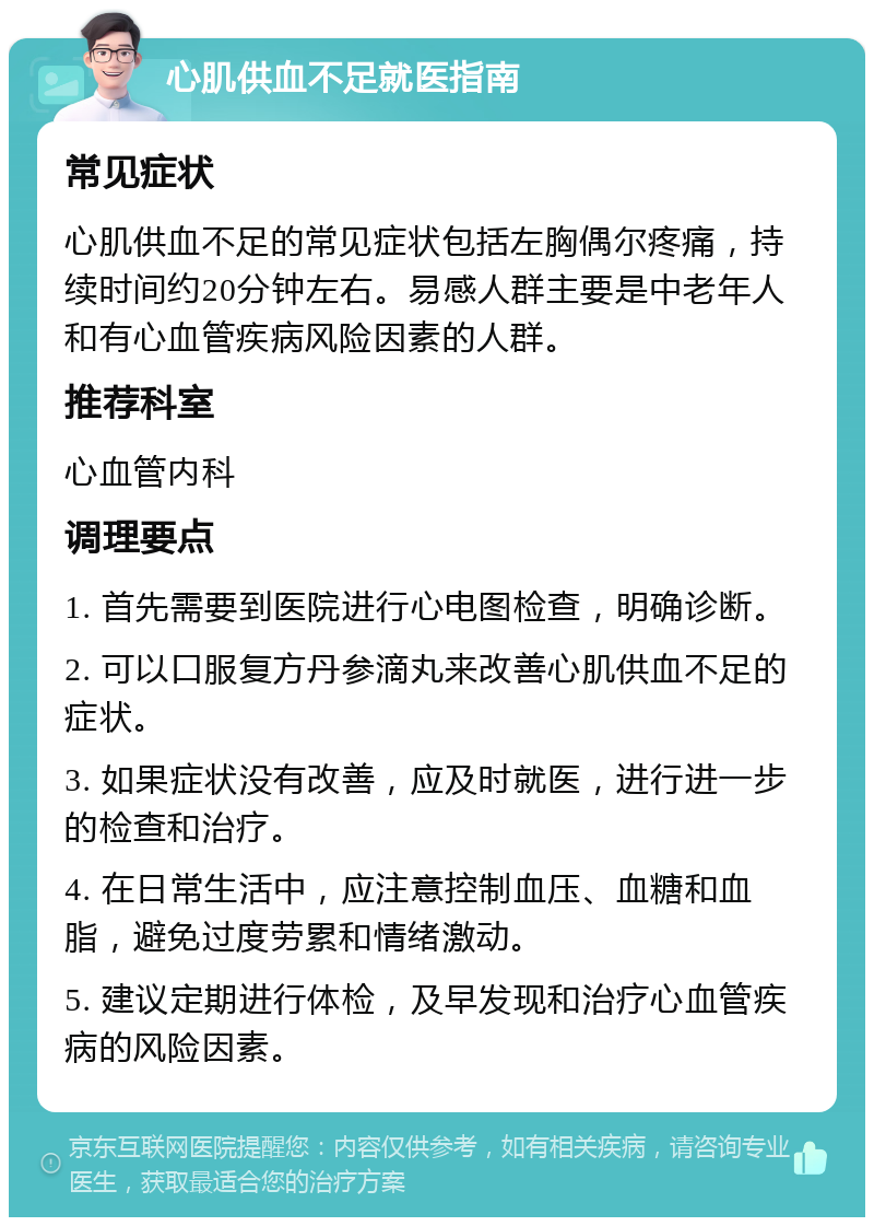 心肌供血不足就医指南 常见症状 心肌供血不足的常见症状包括左胸偶尔疼痛，持续时间约20分钟左右。易感人群主要是中老年人和有心血管疾病风险因素的人群。 推荐科室 心血管内科 调理要点 1. 首先需要到医院进行心电图检查，明确诊断。 2. 可以口服复方丹参滴丸来改善心肌供血不足的症状。 3. 如果症状没有改善，应及时就医，进行进一步的检查和治疗。 4. 在日常生活中，应注意控制血压、血糖和血脂，避免过度劳累和情绪激动。 5. 建议定期进行体检，及早发现和治疗心血管疾病的风险因素。