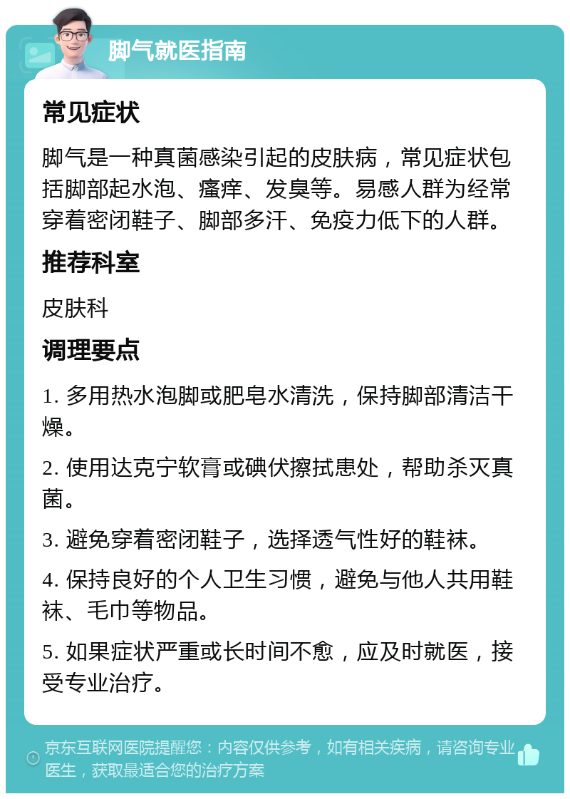 脚气就医指南 常见症状 脚气是一种真菌感染引起的皮肤病，常见症状包括脚部起水泡、瘙痒、发臭等。易感人群为经常穿着密闭鞋子、脚部多汗、免疫力低下的人群。 推荐科室 皮肤科 调理要点 1. 多用热水泡脚或肥皂水清洗，保持脚部清洁干燥。 2. 使用达克宁软膏或碘伏擦拭患处，帮助杀灭真菌。 3. 避免穿着密闭鞋子，选择透气性好的鞋袜。 4. 保持良好的个人卫生习惯，避免与他人共用鞋袜、毛巾等物品。 5. 如果症状严重或长时间不愈，应及时就医，接受专业治疗。