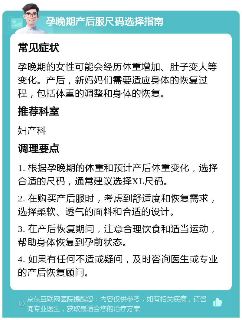 孕晚期产后服尺码选择指南 常见症状 孕晚期的女性可能会经历体重增加、肚子变大等变化。产后，新妈妈们需要适应身体的恢复过程，包括体重的调整和身体的恢复。 推荐科室 妇产科 调理要点 1. 根据孕晚期的体重和预计产后体重变化，选择合适的尺码，通常建议选择XL尺码。 2. 在购买产后服时，考虑到舒适度和恢复需求，选择柔软、透气的面料和合适的设计。 3. 在产后恢复期间，注意合理饮食和适当运动，帮助身体恢复到孕前状态。 4. 如果有任何不适或疑问，及时咨询医生或专业的产后恢复顾问。