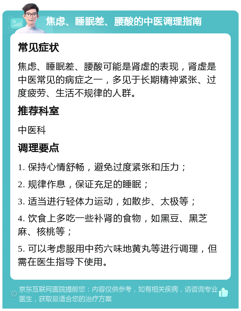 焦虑、睡眠差、腰酸的中医调理指南 常见症状 焦虑、睡眠差、腰酸可能是肾虚的表现，肾虚是中医常见的病症之一，多见于长期精神紧张、过度疲劳、生活不规律的人群。 推荐科室 中医科 调理要点 1. 保持心情舒畅，避免过度紧张和压力； 2. 规律作息，保证充足的睡眠； 3. 适当进行轻体力运动，如散步、太极等； 4. 饮食上多吃一些补肾的食物，如黑豆、黑芝麻、核桃等； 5. 可以考虑服用中药六味地黄丸等进行调理，但需在医生指导下使用。