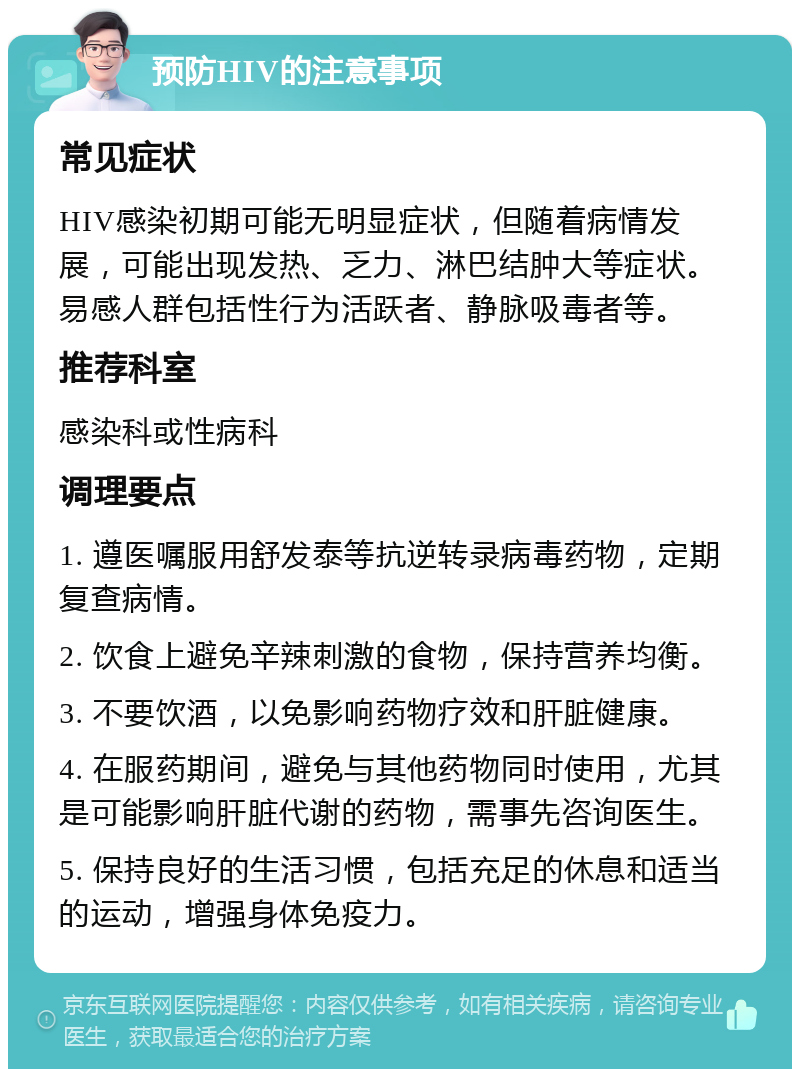 预防HIV的注意事项 常见症状 HIV感染初期可能无明显症状，但随着病情发展，可能出现发热、乏力、淋巴结肿大等症状。易感人群包括性行为活跃者、静脉吸毒者等。 推荐科室 感染科或性病科 调理要点 1. 遵医嘱服用舒发泰等抗逆转录病毒药物，定期复查病情。 2. 饮食上避免辛辣刺激的食物，保持营养均衡。 3. 不要饮酒，以免影响药物疗效和肝脏健康。 4. 在服药期间，避免与其他药物同时使用，尤其是可能影响肝脏代谢的药物，需事先咨询医生。 5. 保持良好的生活习惯，包括充足的休息和适当的运动，增强身体免疫力。