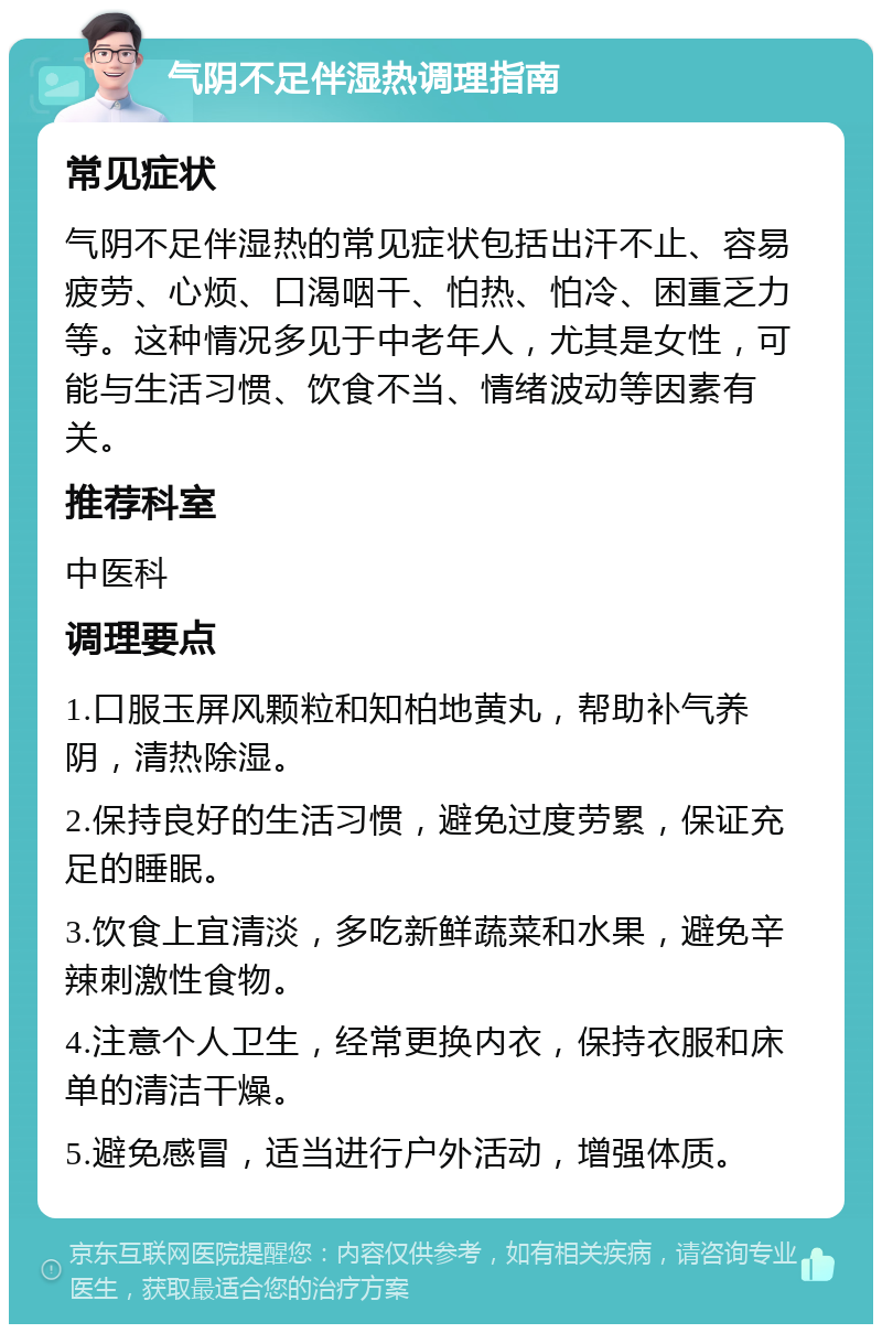 气阴不足伴湿热调理指南 常见症状 气阴不足伴湿热的常见症状包括出汗不止、容易疲劳、心烦、口渴咽干、怕热、怕冷、困重乏力等。这种情况多见于中老年人，尤其是女性，可能与生活习惯、饮食不当、情绪波动等因素有关。 推荐科室 中医科 调理要点 1.口服玉屏风颗粒和知柏地黄丸，帮助补气养阴，清热除湿。 2.保持良好的生活习惯，避免过度劳累，保证充足的睡眠。 3.饮食上宜清淡，多吃新鲜蔬菜和水果，避免辛辣刺激性食物。 4.注意个人卫生，经常更换内衣，保持衣服和床单的清洁干燥。 5.避免感冒，适当进行户外活动，增强体质。