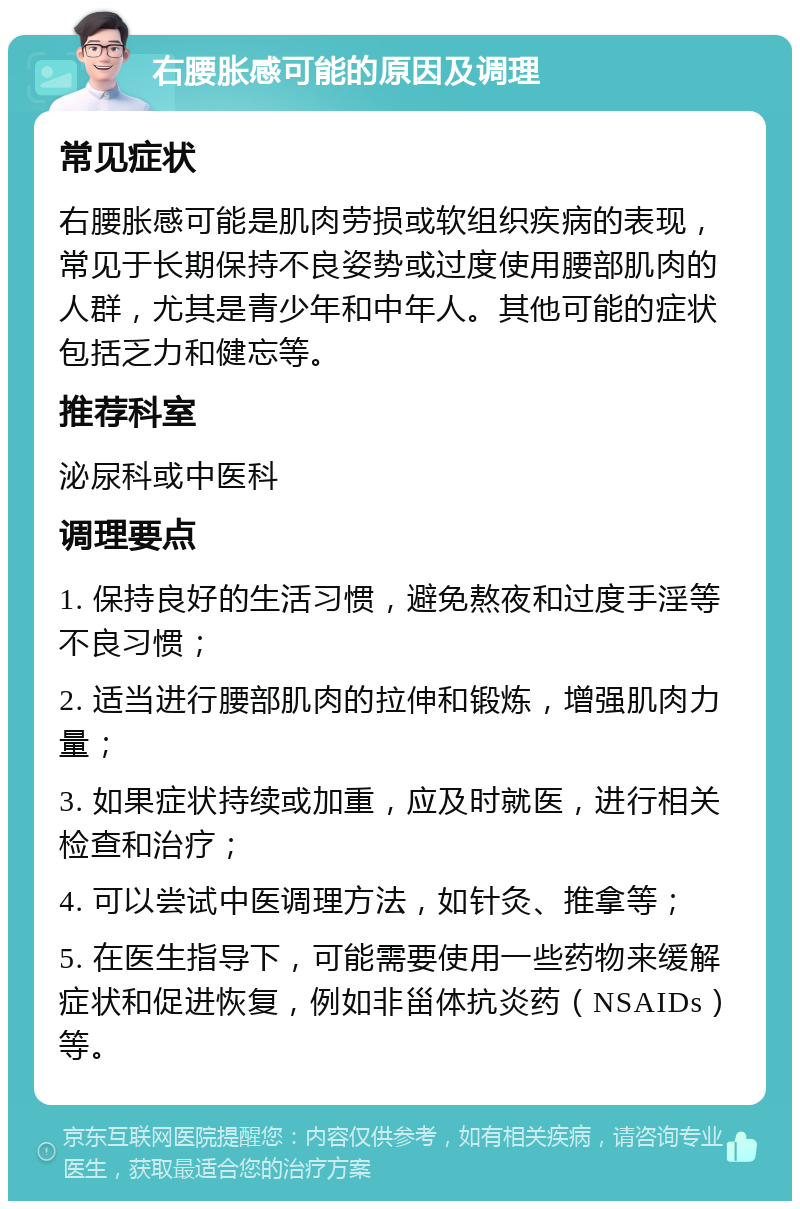 右腰胀感可能的原因及调理 常见症状 右腰胀感可能是肌肉劳损或软组织疾病的表现，常见于长期保持不良姿势或过度使用腰部肌肉的人群，尤其是青少年和中年人。其他可能的症状包括乏力和健忘等。 推荐科室 泌尿科或中医科 调理要点 1. 保持良好的生活习惯，避免熬夜和过度手淫等不良习惯； 2. 适当进行腰部肌肉的拉伸和锻炼，增强肌肉力量； 3. 如果症状持续或加重，应及时就医，进行相关检查和治疗； 4. 可以尝试中医调理方法，如针灸、推拿等； 5. 在医生指导下，可能需要使用一些药物来缓解症状和促进恢复，例如非甾体抗炎药（NSAIDs）等。