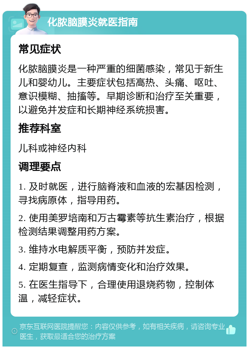 化脓脑膜炎就医指南 常见症状 化脓脑膜炎是一种严重的细菌感染，常见于新生儿和婴幼儿。主要症状包括高热、头痛、呕吐、意识模糊、抽搐等。早期诊断和治疗至关重要，以避免并发症和长期神经系统损害。 推荐科室 儿科或神经内科 调理要点 1. 及时就医，进行脑脊液和血液的宏基因检测，寻找病原体，指导用药。 2. 使用美罗培南和万古霉素等抗生素治疗，根据检测结果调整用药方案。 3. 维持水电解质平衡，预防并发症。 4. 定期复查，监测病情变化和治疗效果。 5. 在医生指导下，合理使用退烧药物，控制体温，减轻症状。