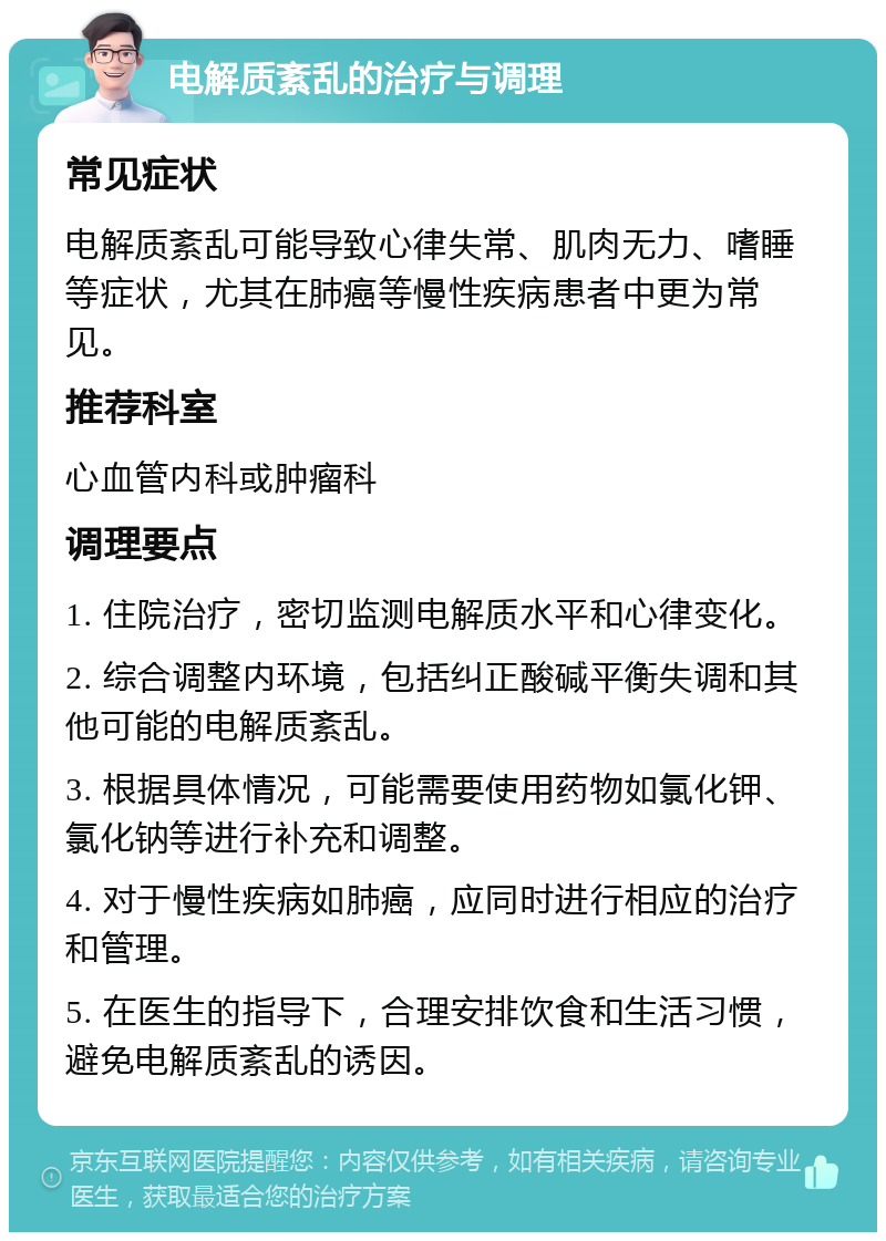 电解质紊乱的治疗与调理 常见症状 电解质紊乱可能导致心律失常、肌肉无力、嗜睡等症状，尤其在肺癌等慢性疾病患者中更为常见。 推荐科室 心血管内科或肿瘤科 调理要点 1. 住院治疗，密切监测电解质水平和心律变化。 2. 综合调整内环境，包括纠正酸碱平衡失调和其他可能的电解质紊乱。 3. 根据具体情况，可能需要使用药物如氯化钾、氯化钠等进行补充和调整。 4. 对于慢性疾病如肺癌，应同时进行相应的治疗和管理。 5. 在医生的指导下，合理安排饮食和生活习惯，避免电解质紊乱的诱因。