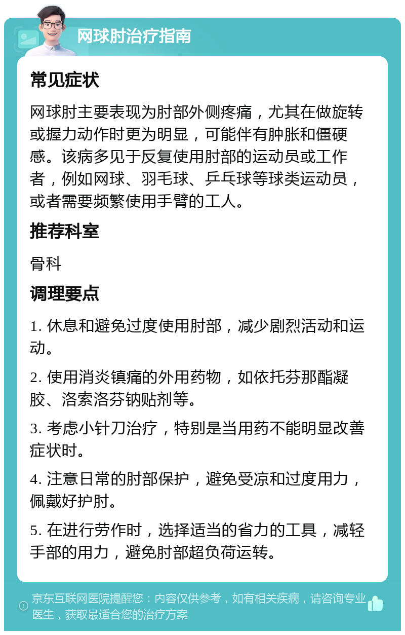 网球肘治疗指南 常见症状 网球肘主要表现为肘部外侧疼痛，尤其在做旋转或握力动作时更为明显，可能伴有肿胀和僵硬感。该病多见于反复使用肘部的运动员或工作者，例如网球、羽毛球、乒乓球等球类运动员，或者需要频繁使用手臂的工人。 推荐科室 骨科 调理要点 1. 休息和避免过度使用肘部，减少剧烈活动和运动。 2. 使用消炎镇痛的外用药物，如依托芬那酯凝胶、洛索洛芬钠贴剂等。 3. 考虑小针刀治疗，特别是当用药不能明显改善症状时。 4. 注意日常的肘部保护，避免受凉和过度用力，佩戴好护肘。 5. 在进行劳作时，选择适当的省力的工具，减轻手部的用力，避免肘部超负荷运转。