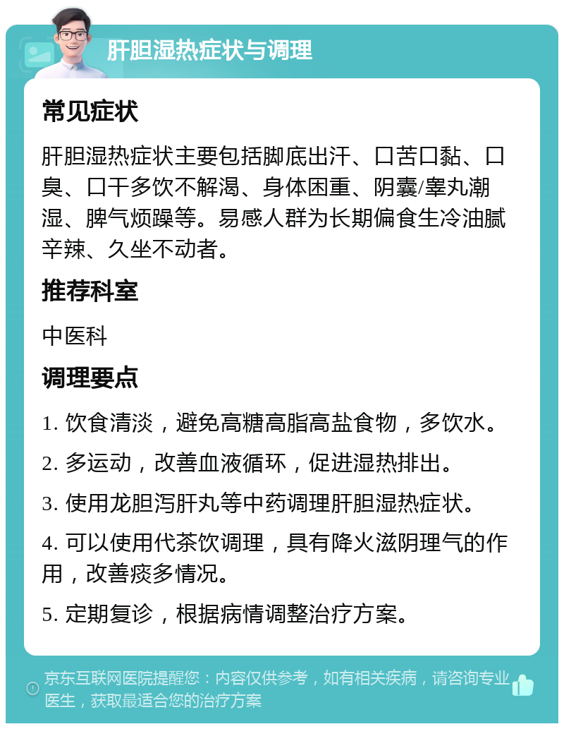 肝胆湿热症状与调理 常见症状 肝胆湿热症状主要包括脚底出汗、口苦口黏、口臭、口干多饮不解渴、身体困重、阴囊/睾丸潮湿、脾气烦躁等。易感人群为长期偏食生冷油腻辛辣、久坐不动者。 推荐科室 中医科 调理要点 1. 饮食清淡，避免高糖高脂高盐食物，多饮水。 2. 多运动，改善血液循环，促进湿热排出。 3. 使用龙胆泻肝丸等中药调理肝胆湿热症状。 4. 可以使用代茶饮调理，具有降火滋阴理气的作用，改善痰多情况。 5. 定期复诊，根据病情调整治疗方案。