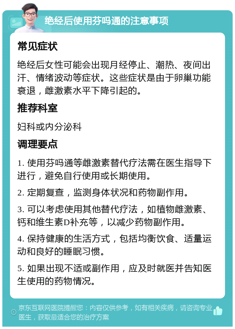 绝经后使用芬吗通的注意事项 常见症状 绝经后女性可能会出现月经停止、潮热、夜间出汗、情绪波动等症状。这些症状是由于卵巢功能衰退，雌激素水平下降引起的。 推荐科室 妇科或内分泌科 调理要点 1. 使用芬吗通等雌激素替代疗法需在医生指导下进行，避免自行使用或长期使用。 2. 定期复查，监测身体状况和药物副作用。 3. 可以考虑使用其他替代疗法，如植物雌激素、钙和维生素D补充等，以减少药物副作用。 4. 保持健康的生活方式，包括均衡饮食、适量运动和良好的睡眠习惯。 5. 如果出现不适或副作用，应及时就医并告知医生使用的药物情况。