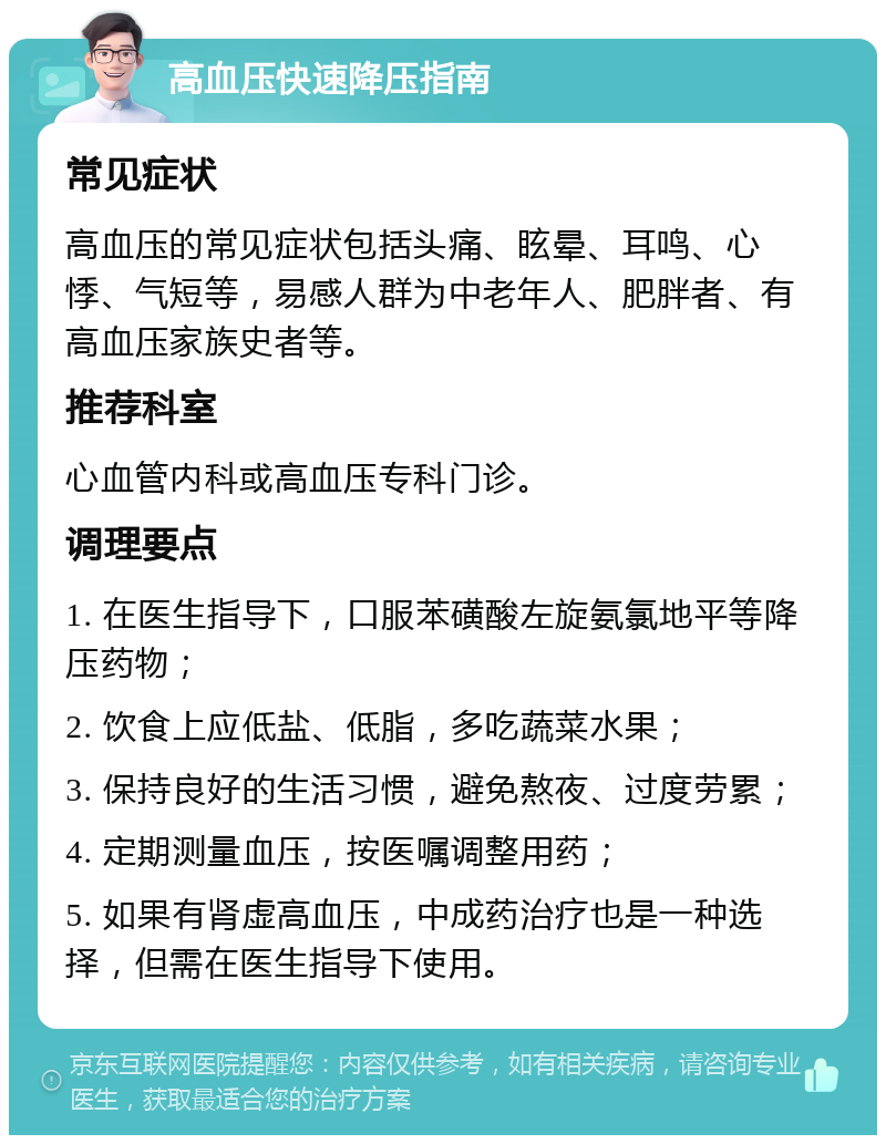 高血压快速降压指南 常见症状 高血压的常见症状包括头痛、眩晕、耳鸣、心悸、气短等，易感人群为中老年人、肥胖者、有高血压家族史者等。 推荐科室 心血管内科或高血压专科门诊。 调理要点 1. 在医生指导下，口服苯磺酸左旋氨氯地平等降压药物； 2. 饮食上应低盐、低脂，多吃蔬菜水果； 3. 保持良好的生活习惯，避免熬夜、过度劳累； 4. 定期测量血压，按医嘱调整用药； 5. 如果有肾虚高血压，中成药治疗也是一种选择，但需在医生指导下使用。