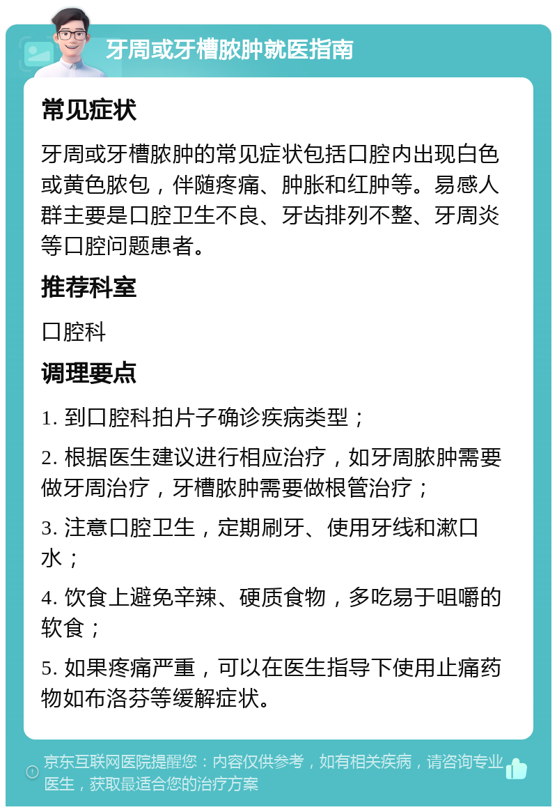 牙周或牙槽脓肿就医指南 常见症状 牙周或牙槽脓肿的常见症状包括口腔内出现白色或黄色脓包，伴随疼痛、肿胀和红肿等。易感人群主要是口腔卫生不良、牙齿排列不整、牙周炎等口腔问题患者。 推荐科室 口腔科 调理要点 1. 到口腔科拍片子确诊疾病类型； 2. 根据医生建议进行相应治疗，如牙周脓肿需要做牙周治疗，牙槽脓肿需要做根管治疗； 3. 注意口腔卫生，定期刷牙、使用牙线和漱口水； 4. 饮食上避免辛辣、硬质食物，多吃易于咀嚼的软食； 5. 如果疼痛严重，可以在医生指导下使用止痛药物如布洛芬等缓解症状。