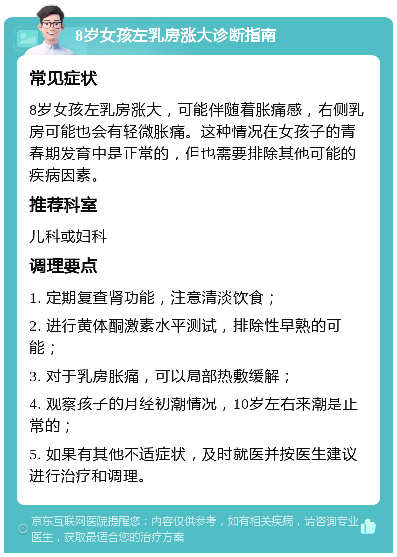 8岁女孩左乳房涨大诊断指南 常见症状 8岁女孩左乳房涨大，可能伴随着胀痛感，右侧乳房可能也会有轻微胀痛。这种情况在女孩子的青春期发育中是正常的，但也需要排除其他可能的疾病因素。 推荐科室 儿科或妇科 调理要点 1. 定期复查肾功能，注意清淡饮食； 2. 进行黄体酮激素水平测试，排除性早熟的可能； 3. 对于乳房胀痛，可以局部热敷缓解； 4. 观察孩子的月经初潮情况，10岁左右来潮是正常的； 5. 如果有其他不适症状，及时就医并按医生建议进行治疗和调理。