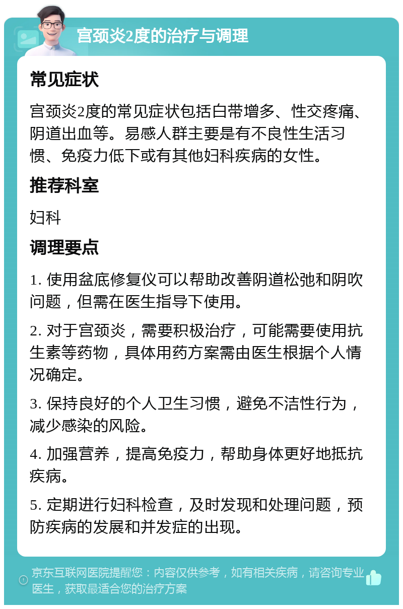 宫颈炎2度的治疗与调理 常见症状 宫颈炎2度的常见症状包括白带增多、性交疼痛、阴道出血等。易感人群主要是有不良性生活习惯、免疫力低下或有其他妇科疾病的女性。 推荐科室 妇科 调理要点 1. 使用盆底修复仪可以帮助改善阴道松弛和阴吹问题，但需在医生指导下使用。 2. 对于宫颈炎，需要积极治疗，可能需要使用抗生素等药物，具体用药方案需由医生根据个人情况确定。 3. 保持良好的个人卫生习惯，避免不洁性行为，减少感染的风险。 4. 加强营养，提高免疫力，帮助身体更好地抵抗疾病。 5. 定期进行妇科检查，及时发现和处理问题，预防疾病的发展和并发症的出现。