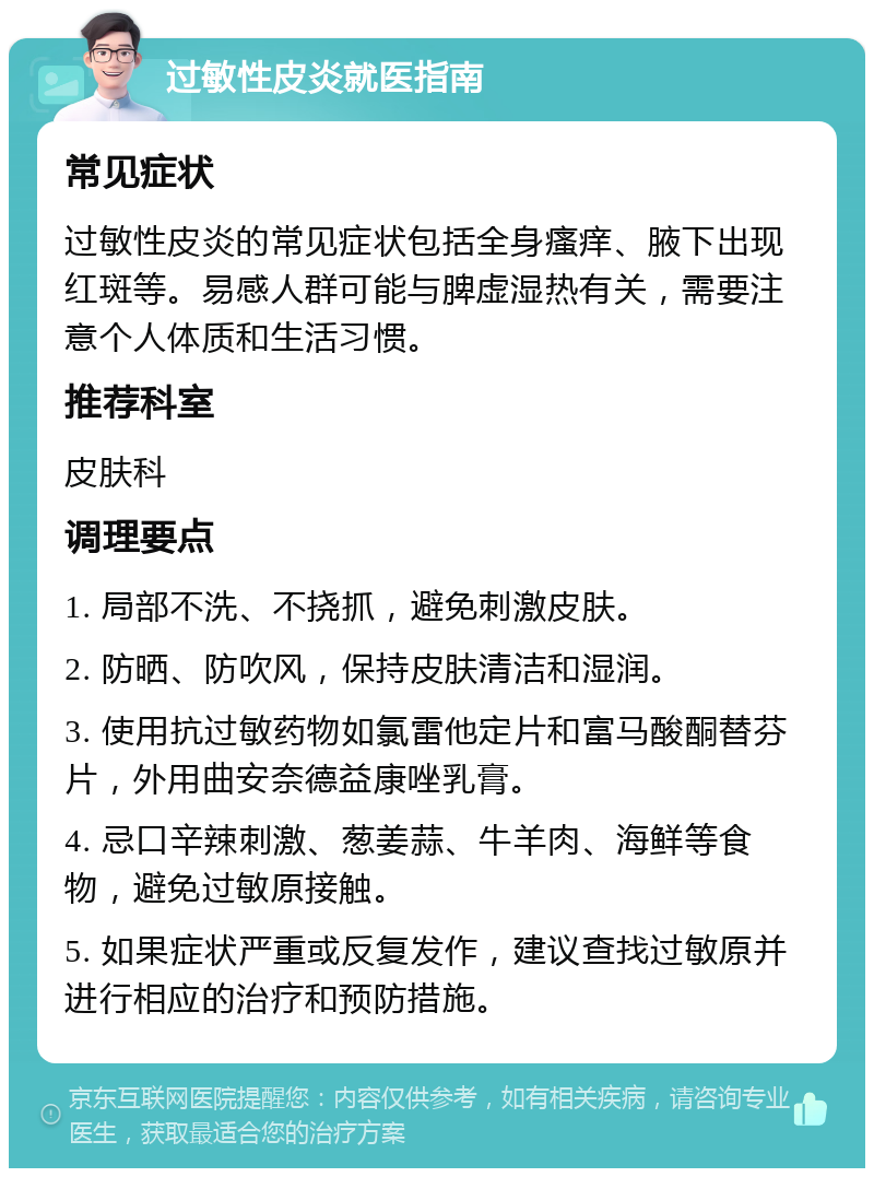 过敏性皮炎就医指南 常见症状 过敏性皮炎的常见症状包括全身瘙痒、腋下出现红斑等。易感人群可能与脾虚湿热有关，需要注意个人体质和生活习惯。 推荐科室 皮肤科 调理要点 1. 局部不洗、不挠抓，避免刺激皮肤。 2. 防晒、防吹风，保持皮肤清洁和湿润。 3. 使用抗过敏药物如氯雷他定片和富马酸酮替芬片，外用曲安奈德益康唑乳膏。 4. 忌口辛辣刺激、葱姜蒜、牛羊肉、海鲜等食物，避免过敏原接触。 5. 如果症状严重或反复发作，建议查找过敏原并进行相应的治疗和预防措施。