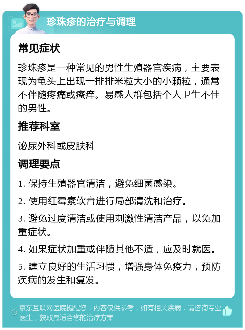 珍珠疹的治疗与调理 常见症状 珍珠疹是一种常见的男性生殖器官疾病，主要表现为龟头上出现一排排米粒大小的小颗粒，通常不伴随疼痛或瘙痒。易感人群包括个人卫生不佳的男性。 推荐科室 泌尿外科或皮肤科 调理要点 1. 保持生殖器官清洁，避免细菌感染。 2. 使用红霉素软膏进行局部清洗和治疗。 3. 避免过度清洁或使用刺激性清洁产品，以免加重症状。 4. 如果症状加重或伴随其他不适，应及时就医。 5. 建立良好的生活习惯，增强身体免疫力，预防疾病的发生和复发。