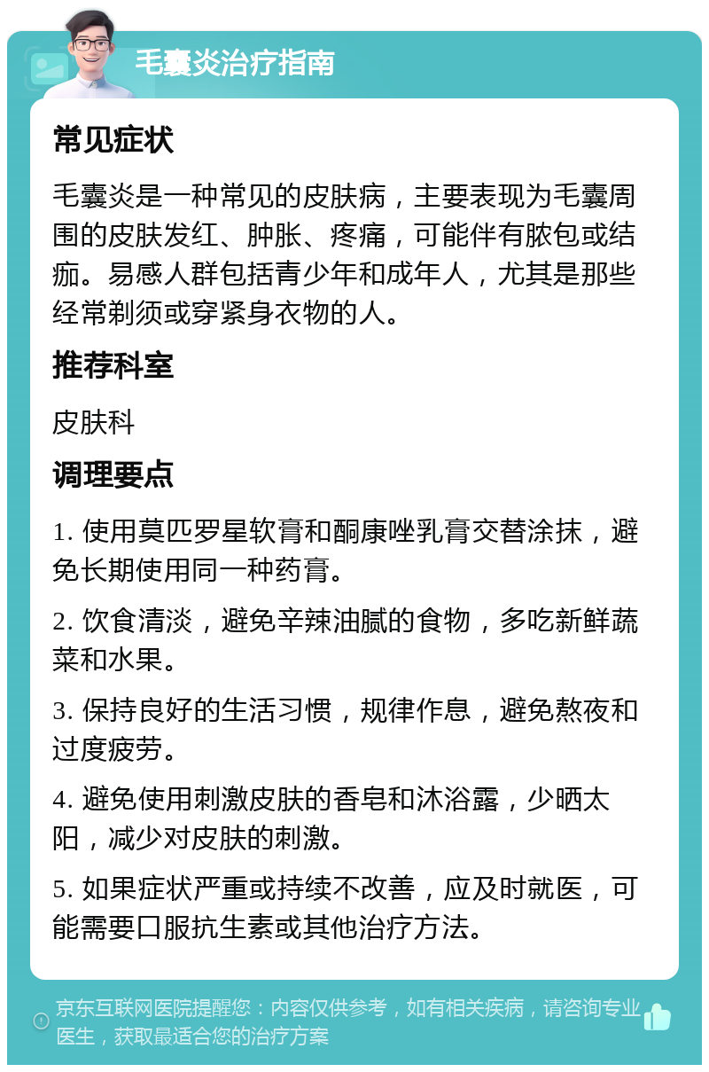 毛囊炎治疗指南 常见症状 毛囊炎是一种常见的皮肤病，主要表现为毛囊周围的皮肤发红、肿胀、疼痛，可能伴有脓包或结痂。易感人群包括青少年和成年人，尤其是那些经常剃须或穿紧身衣物的人。 推荐科室 皮肤科 调理要点 1. 使用莫匹罗星软膏和酮康唑乳膏交替涂抹，避免长期使用同一种药膏。 2. 饮食清淡，避免辛辣油腻的食物，多吃新鲜蔬菜和水果。 3. 保持良好的生活习惯，规律作息，避免熬夜和过度疲劳。 4. 避免使用刺激皮肤的香皂和沐浴露，少晒太阳，减少对皮肤的刺激。 5. 如果症状严重或持续不改善，应及时就医，可能需要口服抗生素或其他治疗方法。