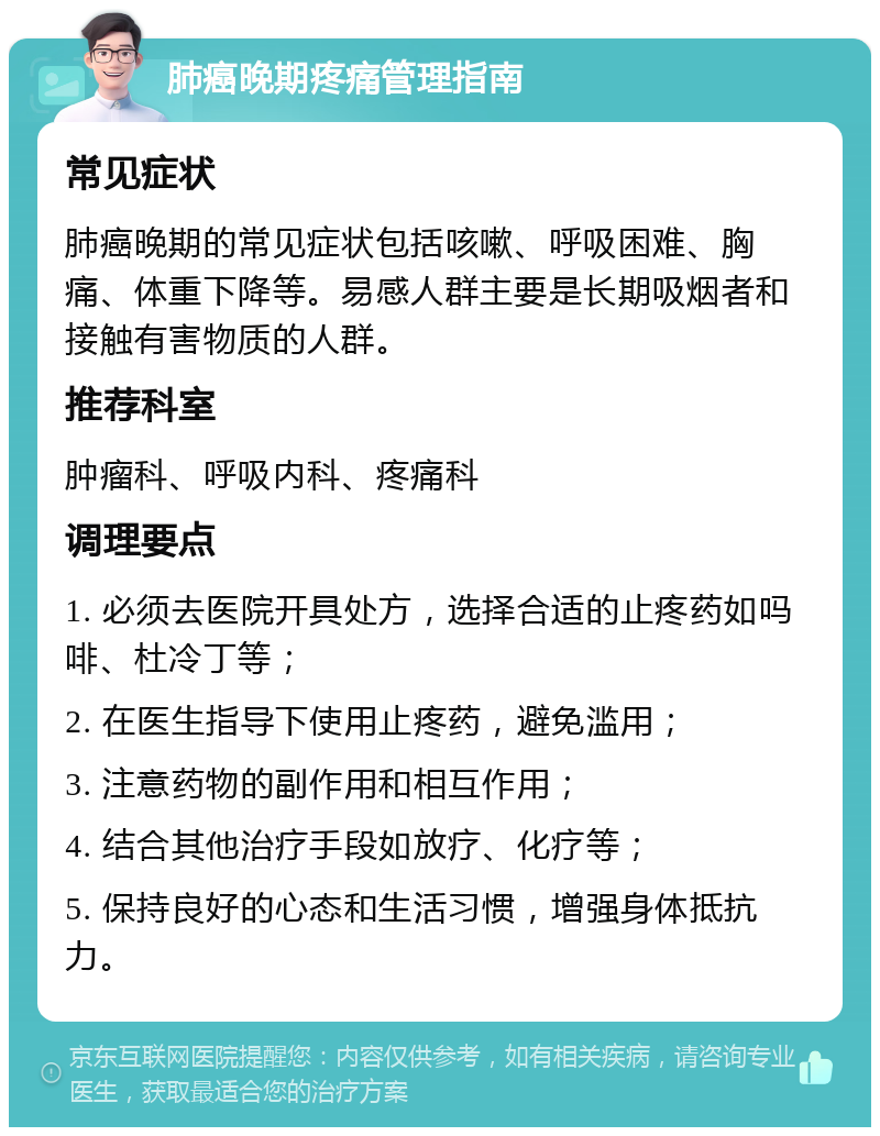 肺癌晚期疼痛管理指南 常见症状 肺癌晚期的常见症状包括咳嗽、呼吸困难、胸痛、体重下降等。易感人群主要是长期吸烟者和接触有害物质的人群。 推荐科室 肿瘤科、呼吸内科、疼痛科 调理要点 1. 必须去医院开具处方，选择合适的止疼药如吗啡、杜冷丁等； 2. 在医生指导下使用止疼药，避免滥用； 3. 注意药物的副作用和相互作用； 4. 结合其他治疗手段如放疗、化疗等； 5. 保持良好的心态和生活习惯，增强身体抵抗力。