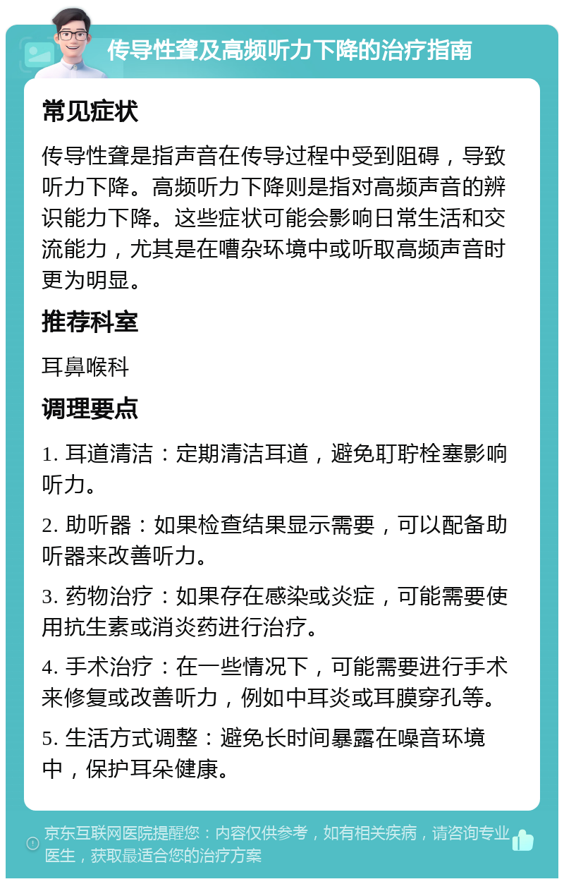 传导性聋及高频听力下降的治疗指南 常见症状 传导性聋是指声音在传导过程中受到阻碍，导致听力下降。高频听力下降则是指对高频声音的辨识能力下降。这些症状可能会影响日常生活和交流能力，尤其是在嘈杂环境中或听取高频声音时更为明显。 推荐科室 耳鼻喉科 调理要点 1. 耳道清洁：定期清洁耳道，避免耵聍栓塞影响听力。 2. 助听器：如果检查结果显示需要，可以配备助听器来改善听力。 3. 药物治疗：如果存在感染或炎症，可能需要使用抗生素或消炎药进行治疗。 4. 手术治疗：在一些情况下，可能需要进行手术来修复或改善听力，例如中耳炎或耳膜穿孔等。 5. 生活方式调整：避免长时间暴露在噪音环境中，保护耳朵健康。