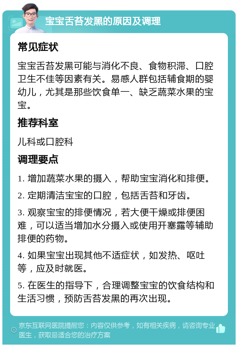 宝宝舌苔发黑的原因及调理 常见症状 宝宝舌苔发黑可能与消化不良、食物积滞、口腔卫生不佳等因素有关。易感人群包括辅食期的婴幼儿，尤其是那些饮食单一、缺乏蔬菜水果的宝宝。 推荐科室 儿科或口腔科 调理要点 1. 增加蔬菜水果的摄入，帮助宝宝消化和排便。 2. 定期清洁宝宝的口腔，包括舌苔和牙齿。 3. 观察宝宝的排便情况，若大便干燥或排便困难，可以适当增加水分摄入或使用开塞露等辅助排便的药物。 4. 如果宝宝出现其他不适症状，如发热、呕吐等，应及时就医。 5. 在医生的指导下，合理调整宝宝的饮食结构和生活习惯，预防舌苔发黑的再次出现。