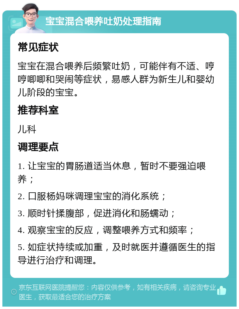 宝宝混合喂养吐奶处理指南 常见症状 宝宝在混合喂养后频繁吐奶，可能伴有不适、哼哼唧唧和哭闹等症状，易感人群为新生儿和婴幼儿阶段的宝宝。 推荐科室 儿科 调理要点 1. 让宝宝的胃肠道适当休息，暂时不要强迫喂养； 2. 口服杨妈咪调理宝宝的消化系统； 3. 顺时针揉腹部，促进消化和肠蠕动； 4. 观察宝宝的反应，调整喂养方式和频率； 5. 如症状持续或加重，及时就医并遵循医生的指导进行治疗和调理。